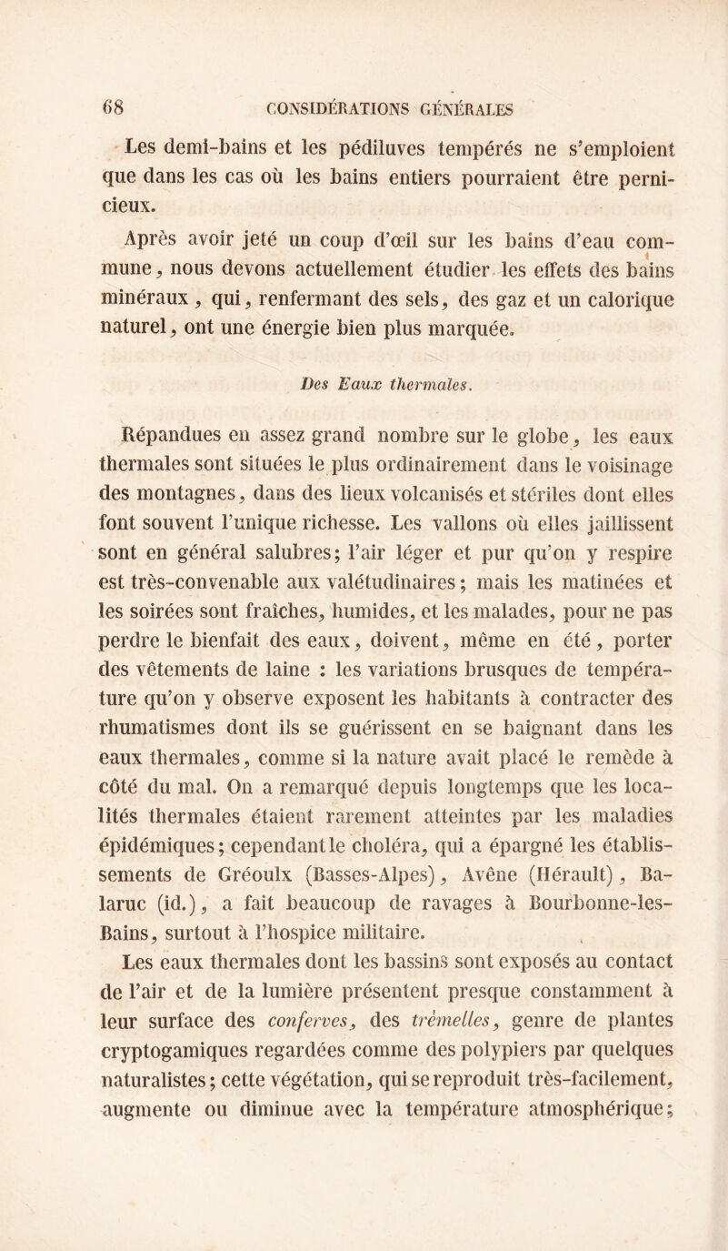 Les demi-bains et les pédiluves tempérés ne s’emploient que dans les cas où les bains entiers pourraient être perni¬ cieux. Après avoir jeté un coup d’œil sur les bains d’eau com- mune ^ nous devons actuellement étudier les effets des bains minéraux, qui, renfermant des sels, des gaz et un calorique naturel, ont une énergie bien plus marquée. Des Eaux thermales. Répandues en assez grand nombre sur le globe, les eaux thermales sont situées le plus ordinairement dans le voisinage des montagnes, dans des lieux volcanisés et stériles dont elles font souvent l’unique richesse. Les vallons où elles jaillissent sont en général salubres; l’air léger et pur qu’on y respire est très-convenable aux valétudinaires ; mais les matinées et les soirées sont fraîches, humides, et les malades, pour ne pas perdre le bienfait des eaux, doivent, même en été, porter des vêtements de laine ; les variations brusques de tempéra¬ ture qu’on y observe exposent les habitants à contracter des rhumatismes dont ils se guérissent en se baignant dans les eaux thermales, comme si la nature avait placé le remède à côté du mal. On a remarqué depuis longtemps que les loca¬ lités thermales étaient rarement atteintes par les maladies épidémiques; cependant le choléra, qui a épargné les établis¬ sements de Gréoulx (Basses-Alpes), Avêne (Hérault), Ba- laruc (id.), a fait beaucoup de ravages à Bourbonne-les- Bains, surtout à l’hospice militaire. Les eaux thermales dont les bassins sont exposés au contact de l’air et de la lumière présentent presque constamment à leur surface des conferves, des trèmelles, genre de plantes cryptogamiques regardées comme des polypiers par quelques naturalistes ; cette végétation, qui se reproduit très-facilement, augmente ou diminue avec la température atmosphérique;