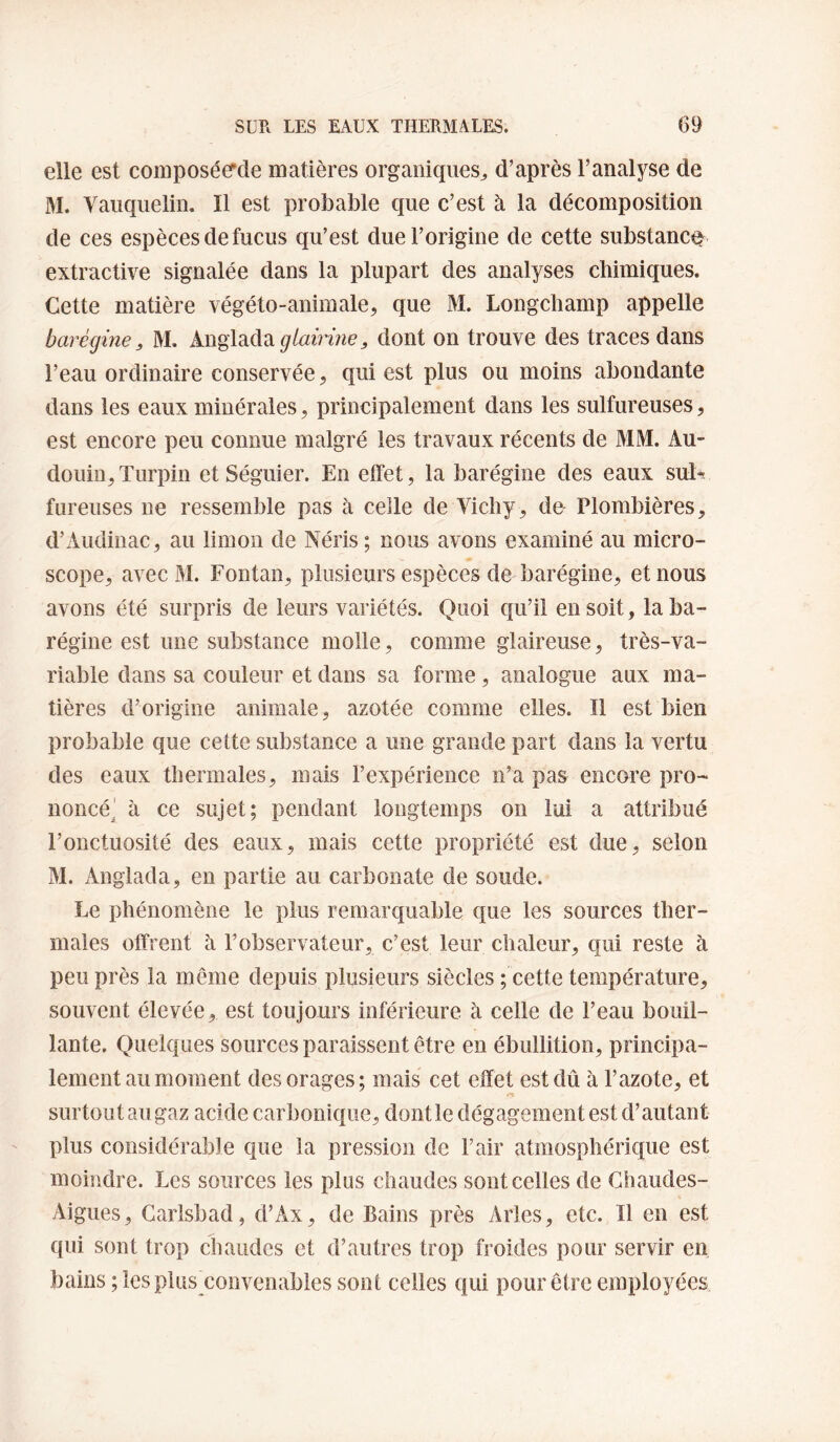 elle est coniposée’de matières organiques^ d’après l’analyse de M. Vauqiielin. Il est probable que c’est à la décomposition de ces espèces de fucus qu’est due l’origine de cette substance^ extractive signalée dans la plupart des analyses chimiques. Cette matière végéto-animale^ que M. Longchamp appelle barégine, M. Anglada dont on trouve des traces dans l’eau ordinaire conservée, qui est plus ou moins abondante dans les eaux minérales, principalement dans les sulfureuses, est encore peu connue malgré les travaux récents de MM. Au- douin,Turpin etSéguier. En effet, la barégine des eaux sul¬ fureuses ne ressemble pas à celle de Vichy, de Plombières, d’Audinac, au limon de Néris; nous avons examiné au micro¬ scope, avec M. Fontan, plusieurs espèces de barégine, et nous avons été surpris de leurs variétés. Quoi qu’il en soit, la ba¬ régine est une substance molle, comme glaireuse, très-va¬ riable dans sa couleur et dans sa forme, analogue aux ma¬ tières d’origine animale, azotée comme elles. Il est bien probable que cette substance a une grande part dans la vertu des eaux thermales, mais l’expérience n’a pas encore pro¬ noncé! à ce sujet; pendant longtemps on lui a attribué l’onctuosité des eaux, mais cette propriété est due, selon M. Anglada, en partie au carbonate de soude. Le phénomène le plus remarquable que les sources ther¬ males offrent à l’observateur, c’est leur chaleur, qui reste à peu près la même depuis plusieurs siècles ; cette température, souvent élevée, est toujours inférieure à celle de l’eau bouil¬ lante. Quelques sources paraissent être en ébullition, principa¬ lement au moment des orages; mais cet effet est dû à l’azote, et surtout au gaz acide carbonique, dontle dégagement est d’autant plus considérable que la pression de l’air atmosphérique est moindre. Les sources les plus chaudes sont celles de Chaudes- Aigues, Garlsbad, d’Ax, de Bains près Arles, etc. 11 en est qui sont trop chaudes et d’autres trop froides pour servir en bains ; les plus^convenables sont celles qui pour être employées