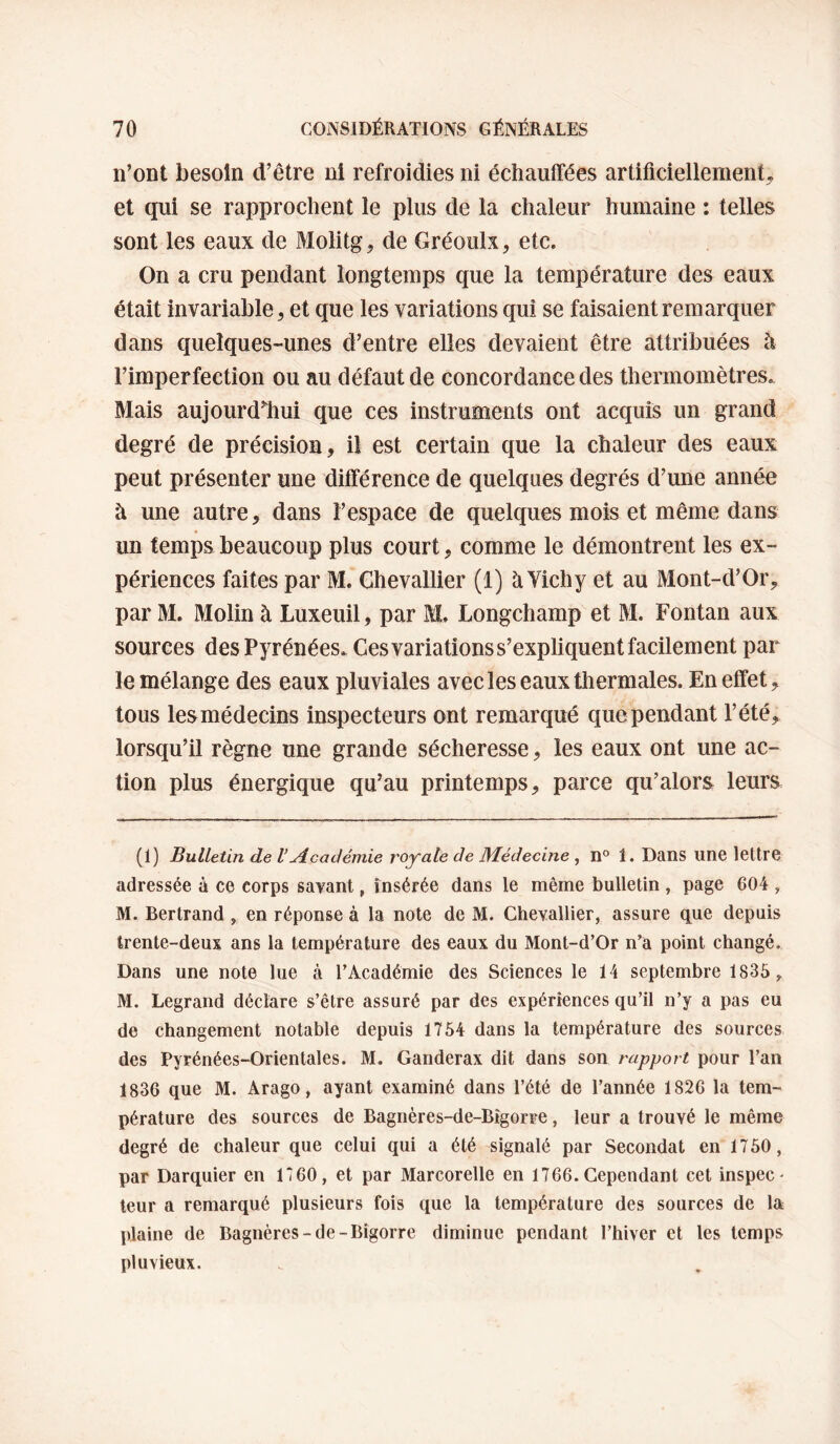n’ont besoin d’être ni refroidies ni échautfées artificiellement^ et qui se rapprochent le plus de la chaleur humaine : telles sont les eaux de Molitg^ de Gréoulx, etc. On a cru pendant longtemps que la température des eaux était invariable 5 et que les variations qui se faisaient remarquer dans quelques-unes d’entre elles devaient être attribuées à l’imperfection ou au défaut de concordance des thermomètres. Mais aujourdiîui que ces instruments ont acquis un grand degré de précision, il est certain que la chaleur des eaux peut présenter une différence de quelques degrés d’une année à une autre, dans l’espace de quelques mois et même dans un temps beaucoup plus court, comme le démontrent les ex¬ périences faites par M. Chevallier (1) à Yichy et au Mont-d’Or, par M. Molin à Luxeuil, par M. Longchamp et M. Fontan aux sources des Pyrénées. Ces variations s’expliquent facilement par le mélange des eaux pluviales avec les eaux thermales. En effet, tous les médecins inspecteurs ont remarqué que pendant l’été, lorsqu’il règne une grande sécheresse, les eaux ont une ac¬ tion plus énergique qu’au printemps, parce qu’alors leurs (1) Bulletin de VAcadémie royale de Médecine , li° 1, Dans une lettre adressée à ce corps savant, insérée dans le même bulletin , page 604 , M. Bertrand , en réponse à la note de M. Chevallier, assure que depuis trente-deux ans la température des eaux du Mont-d’Or n’a point changé. Dans une note lue à l’Académie des Sciences le 14 septembre 1835 ,^ M. Legrand déclare s’être assuré par des expériences qu’il n’y a pas eu de changement notable depuis 1754 dans la température des sources des Pyrénées-Orientales. M. Ganderax dit dans son rapport pour l’an 1836 que M. Arago, ayant examiné dans l’été de l’année 1826 la tem¬ pérature des sources de Bagnères-de-Bîgorre, leur a trouvé le même degré de chaleur que celui qui a été signalé par Secondât en 1750 , par Darquier en 1*60, et par Marcorelle en 1766.Cependant cet inspec- leur a remarqué plusieurs fois que la température des sources de la plaine de Bagnères-de-Bigorre diminue pendant l’hiver et les temps pluvieux.