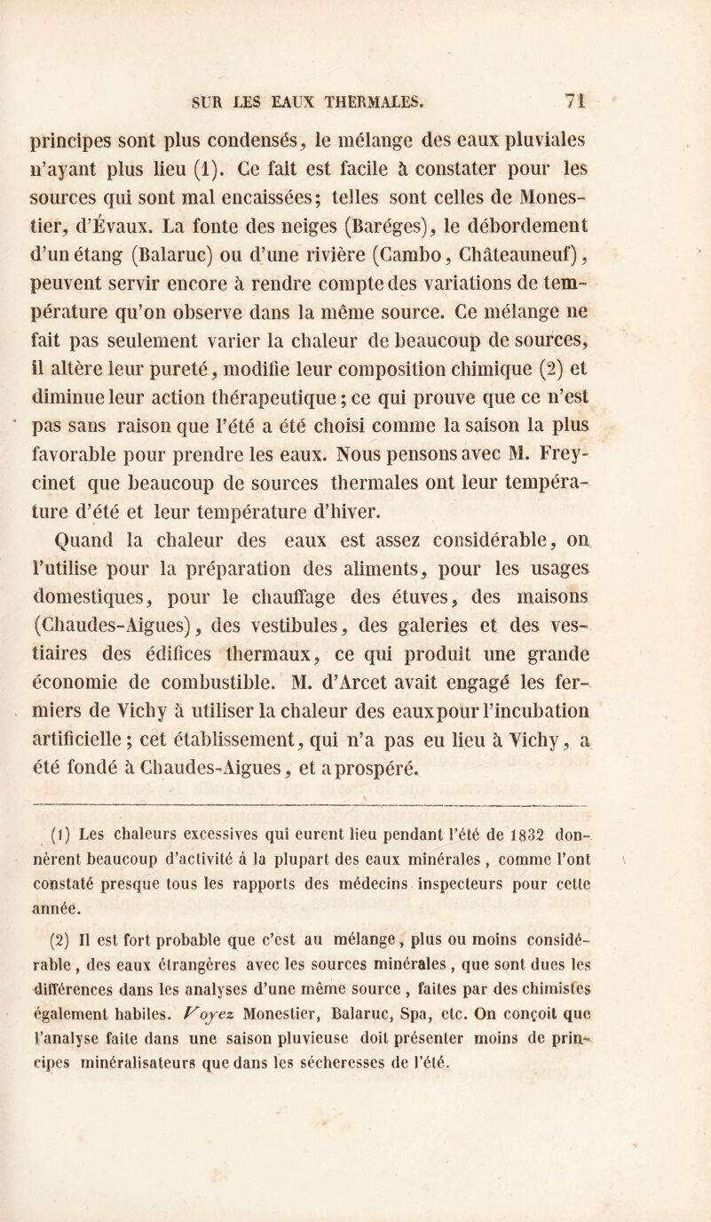 principes sont plus condensés, le mélange des eaux pluviales n’ayant plus lieu (1). Ce fait est facile à constater pour les sources qui sont mal encaissées ; telles sont celles de Mones¬ tier, d’Évaux. La fonte des neiges (Baréges), le débordement d’un étang (Balaruc) ou d’une rivière (Gambo, Châteauneuf), peuvent servir encore à rendre compte des variations de tem¬ pérature qu’on observe dans la même source. Ce mélange ne fait pas seulement varier la chaleur de beaucoup de sources, il altère leur pureté, modifie leur composition chimique (2) et diminue leur action thérapeutique ; ce qui prouve que ce n’est pas sans raison que l’été a été choisi comme la saison la plus favorable pour prendre les eaux. Nous pensons avec M. Frey¬ cinet que beaucoup de sources thermales ont leur tempéra¬ ture d’été et leur température d’hiver. Quand la chaleur des eaux est assez considérable, on l’utilise pour la préparation des aliments, pour les usages domestiques, pour le chaulfage des étuves, des maisons (Chaudes-Aigues), des vestibules, des galeries et des ves¬ tiaires des édifices thermaux, ce qui produit une grande économie de combustible. M. d’Arcet avait engagé les fer¬ miers de Vichy à utiliser la chaleur des eaux pour l’incubation artificielle ; cet établissement, qui n’a pas eu lieu à Vichy, a été fondé à Ghaudes-Aigues, et a prospéré. (1) Les chaleurs excessives qui eurent lieu pendant l’été de 1832 don¬ nèrent beaucoup d’activité à la plupart des eaux minérales , comme l’ont constaté presque tous les rapports des médecins inspecteurs pour cette année. (2) Il est fort probable que c’est au mélange, plus ou moins considé¬ rable , des eaux étrangères avec les sources minérales , que sont dues les différences dans les analyses d’une même source , faites par des chimistes également habiles. Voyez Monestier, Balaruc, Spa, etc. On conçoit que l’analyse faite dans une saison pluvieuse doit présenter moins de pria*- pipes minéralisateurs que dans les sécheresses de l’été.