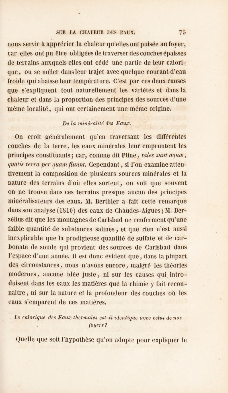 nous servir à apprécier la chaleur qu’elles ont puisée au foyer, car elles ont pu être obligées de traverser des couches épaisses de terrains auxquels elles ont cédé une partie de leur calori¬ que, ou se mêler dans leur trajet avec quelque courant d’eau froide qui abaisse leur température. C’est par ces deux causes que s’expliquent tout naturellement les variétés et dans la chaleur et dans la proportion des principes des sources d’une même localité, qui ont certainement une même origine. De la minéralité des Eaux. On croit généralement qu’en traversant les différentes couches de la terre, les eaux minérales leur empruntent les principes constituants ; car, comme dit Pline, taies sunt aquœ, quaiis terra per quam fluunt. Cependant, si l’on examine atten¬ tivement la composition de plusieurs sources minérales et la nature des terrains d’où elles sortent, on voit que souvent on ne trouve dans ces terrains presque aucun des principes minéralisateurs des eaux. M. Berthier a fait cette remarque dans son analyse (1810) des eaux de Chaudes-Aigues; M. Ber- zélius dit que les montagnes de Carlsbad ne renferment qu’une faible quantité de substances salines, et que rien n’est aussi inexplicable que la prodigieuse quantité de sulfate et de car¬ bonate de soude qui provient des sources de Carlsbad dans l’espace d’une année. Il est donc évident que, dans la plupart des circonstances, nous n’avons encore, malgré les théories modernes, aucune idée juste, ni sur les causes qui intro¬ duisent dans les eaux les matières que la chimie y fait recon¬ naître , ni sur la nature et la profondeur des couches où les eaux s’emparent de ces matières. Le calorique des Eaux thermales est-il identique avec celui de nos . foyers ? Quelle que soit l’hypothèse qu’on adopte pour expliquer le