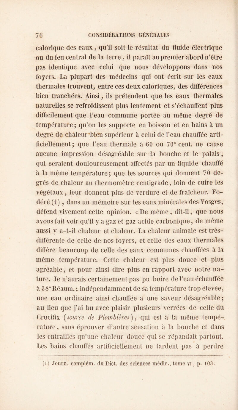 calorique des eaux ^ qu’il soit le résultat du fluide électrique ou du feu central de la terre, il paraît au premier abord n’être pas identique avec celui que nous développons dans nos foyers. La plupart des médecins qui ont écrit sur les eaux thermales trouvent^ entre ces deux caloriques^ des dilférences bien tranchées. Ainsi ^ ils prétendent que les eaux thermales naturelles se refroidissent plus lentement et s’échauffent plus diflîcilement que l’eau commune portée au même degré de température ; qu’on les supporte en boisson et en bains à un degré de chàleurd3ien supérieur à celui de l’eau chauffée arti¬ ficiellement ; que l’eau thermale à 60 ou 70° cent, ne cause aucune impression désagréable sur la bouche et le palais, qui seraient douloureusement affectés par un liquide chauffé à la même température; que les sources qui donnent 70 de¬ grés de chaleur au thermomètre centigrade ^ loin de cuire les végétaux, leur donnent plus de verdure et de fraîcheur. Fo- déré (1), dans un mémoire sur les eaux minérales des Vosges, défend vivement cette opinion. « De même, dit-il, que nous avons fait voir qu’il y a gaz et gaz acide carbonique, de même aussi y a-t-il chaleur et chaleur. La chaleur animale est très- différente de celle de nos foyers, et celle des eaux thermales diffère beaucoup de celle des eaux communes chauffées à la même température. Cette chaleur est plus douce et plus agréable, et pour ainsi dire plus en rapport avec notre na¬ ture. Je n’aurais certainement pas pu boire de l’eau échauffée à 38° Réaum. ; indépendamment de sa température trop élevée, une eau ordinaire ainsi chauffée a une saveur désagréable; au lieu que j’ai bu avec plaisir plusieurs verrées de celle du Crucifix [source de Plombières), qui est à la même tempé¬ rature, sans éprouver d’autre sensation à la bouche et dans les entrailles qu’une chaleur douce qui se répandait partout. Les bains chauflês artificiellement ne tardent pas à perdre (1) Journ. complém. du Dict. des sciences médic., tome vi, p. 103.