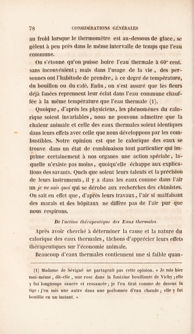 au froid lorsque le thermomètre est au-dessous de glace, se gèlent à peu près dans le même intervalle de temps que l’eau commune. On s’étonne qu’on puisse boire l’eau thermale à 60 cent, sans inconvénient ; mais dans l’usage de la vie , des per¬ sonnes ont l’habitude de prendre, à ce degré de température, du bouillon ou du café. Enfin, on s’est assuré que les fleurs déjà fanées reprennent leur éclat dans l’eau commune chauf¬ fée à la même température que l’eau thermale (1). Quoique, d’après les physiciens, les phénomènes du calo¬ rique soient invariables, nous ne pouvons admettre que la chaleur animale et celle des eaux thermales soient identiques dans leurs effets avec celle que nous développons par les com¬ bustibles. Notre opinion est que le calorique des eaux se trouve dans un état de combinaison tout particulier qui im¬ prime certainement à nos organes une action spéciale, la¬ quelle n’existe pas moins, quoiqu’elle échappe aux explica¬ tions des savants. Quels que soient leurs talents et la précision de leurs instruments, il y a dans les eaux comme dans l’air un je ne sais quoi qui se dérobe aux recherches des chimistes. On sait en effet que, d’après leurs travaux, l’air si malfaisant des marais et des hôpitaux ne diffère pas de l’air pur que nous respirons. De l’action thérapeutique des Eaux thermales. Après avoir cherché à déterminer la cause et la nature du calorique des eaux thermales, tâchons d’apprécier leurs effets thérapeutiques sur l’économie animale. Beaucoup d’eaux thermales contiennent une si faible quan- (1) Madame de Sévigné ne partageait pas cette opinion. « Je mis hier moi-même , dit-elle , une rose dans la fontaine bouillante de Vichy ; elle y fut longtemps saucée et ressaucée ; je l’en tirai comme de dessus la tige : j’en mis une autre dans une poêlonnée d’eau chaude ; elle y fut bouillie en un instant. »