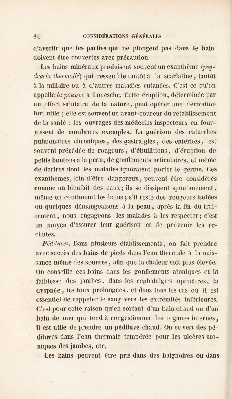 d’avertir que les parties qui ne plongent pas dans le bain doivent être couvertes avec précaution. Les bains minéraux produisent souvent un exanthème {psy- dracia thermalù) qui ressemble tantôt à la scarlatine, tantôt à la miliaire ou à d’autres maladies cutanées. C’est ce qu’on appelle ta poussée à Louesche. Cette éruption^ déterminée par un effort salutaire de la nature, peut opérer une dérivation fort utile ; elle est souvent un avant-coureur du rétablissement de la santé : les ouvrages des médecins inspecteurs en four¬ nissent de nombreux exemples. La guérison des catarrhes pulmonaires chroniques, des gastralgies, des entérites, est souvent précédée de rougeurs, d’ébullitions, d’éruption de petits boutons à la peau, de gonflements articulaires, et même de dartres dont les malades ignoraient porter le germe. Ces exanthèmes, loin d’être dangereux, peuvent être considérés comme un bienfait des eaux ; ils se dissipent spontanément, même en continuant les bains ; s’il reste des rougeurs isolées ou quelques démangeaisons à la peau, après la fin du trai¬ tement, nous engageons les malades à les respecter; c’est un moyen d’assurer leur guérison et de prévenir les re¬ chutes. Pédüuves, Dans plusieurs établissements, on fait prendre avec succès des bains de pieds dans l’eau thermale à la nais¬ sance même des sources, afin que la chaleur soit plus élevée. On conseille ces bains dans les gonflements atoniques et la faiblesse des jambes, dans les céphalalgies opiniâtres, la dyspnée, les toux prolongées, et dans tous les cas où il est essentiel de rappeler le sang vers les extrémités inférieures. C’est pour cette raison qu’en sortant d’un bain chaud ou d’un bain de mer qui tend à congestionner les organes internes, il est utile de prendre un pédiluve chaud. On se sert des pé- diluves dans l’eau thermale tempérée pour les ulcères ato¬ niques des jambes, etc. Les bains peuvent être pris dans des baignoires ou dans