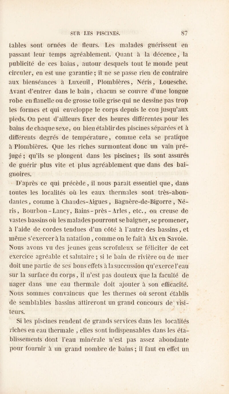 tables sont ornées de fleurs. Les malades guérissent en passant leur temps agréablement. Quant à la décence la publicité de ces bains, autour desquels tout le monde peut circuler, en est une garantie ; ibne se passe rien de contraire aux bienséances à Luxeuil, Plombières, Néris, Louesche. Avant d’entrer dans le bain, chacun se couvre d’une longue robe en flanelle ou de grosse toile grise qui ne dessine pas trop les formes et qui enveloppe le corps depuis le cou jusqu’aux pieds. On peut d’ailleurs fixer des heures différentes pour les bains de chaque sexe, ou bien établir des piscines séparées et à différents degrés de température, comme cela se pratique à Plombières. Que les riches surmontent donc un vain pré¬ jugé ; qu’ils se plongent dans les piscines ; ils sont assurés de guérir plus vite et plus agréablement que dans des bai¬ gnoires. D’après ce qui précède, il nous paraît essentiel que, dans toutes les localités où les eaux thermales sont très-abon¬ dantes , comme à Ghaiides-Aigues, Bagnère-de-Bigorre, Né¬ ris, Bourbon-Lancy, Bains - près - Arles, etc., on creuse de vastes bassins où les malades pourront se baigner, se promener, à l’aide de cordes tendues d’un côté à l’autre des bassins, et même s’exercer à la natation, comme on le fait à Aix en Savoie. Nous avons vu des jeunes gens scrofuleux se féliciter de cet exercice agréable et salutaire ; si le bain de rivière ou de mer doit une partie de ses bons effets à la succussion qu’exerce l’eau sur la surface du corps, il n’est pas douteux que la faculté de nager dans une eau thermale doit ajouter à son efficacité. Nous sommes convaincus que les thermes où seront établis de semblables bassins attireront un grand concours de'visi¬ teurs. Si les piscines rendent de grands services dans les localités riches en eau thermale , elles sont indispensables dans les éta¬ blissements dont l’eau minérale n’est pas assez abondante pour fournir à un grand nombre de bains ; il faut en effet un