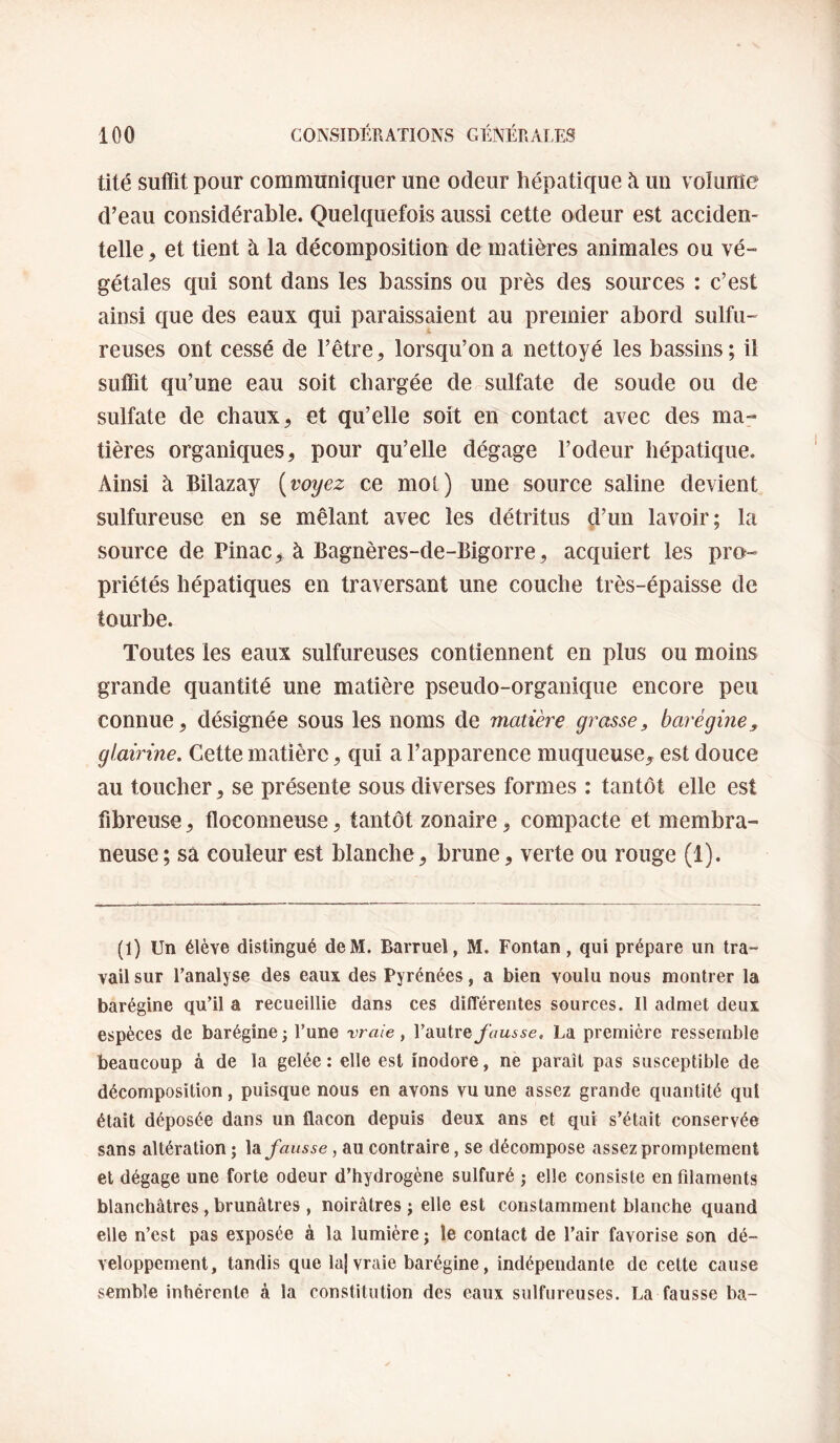 tité suffit pour communiquer une odeur hépatique à un v olume d’eau considérable. Quelquefois aussi cette odeur est acciden¬ telle , et tient à la décomposition de matières animales ou vé¬ gétales qui sont dans les bassins ou près des sources : c’est ainsi que des eaux qui paraissaient au premier abord sulfu¬ reuses ont cessé de l’être, lorsqu’on a nettoyé les bassins; il suffit qu’une eau soit chargée de sulfate de soude ou de sulfate de chaux, et qu’elle soit en contact avec des ma¬ tières organiques, pour qu’elle dégage l’odeur hépatique. x\insi à Bilazay [voyez ce mot) une source saline devient sulfureuse en se mêlant avec les détritus d’un lavoir; la source de Pinac> à Bagnères-de-Bigorre, acquiert les pro¬ priétés hépatiques en traversant une couche très-épaisse de tourbe. Toutes les eaux sulfureuses contiennent en plus ou moins grande quantité une matière pseudo-organique encore peu connue, désignée sous les noms de matière grasse, barégine^ glairine. Cette matière, qui a l’apparence muqueuse, est douce au toucher, se présente sous diverses formes : tantôt elle est fibreuse, floconneuse, tantôt zonaire, compacte et membra¬ neuse ; sa couleur est blanche, brune, verte ou rouge (1). (1) Un élève distingué deM. Barruel, M. Fontan, qui prépare un tra¬ vail sur l’analyse des eaux des Pyrénées, a bien voulu nous montrer la barégine qu’il a recueillie dans ces différentes sources. Il admet deux espèces de barégine; l’une vraie, l’autre/imi^e. La première ressemble beaucoup à de la gelée : elle est inodore, ne paraît pas susceptible de décomposition, puisque nous en avons vu une assez grande quantité qui était déposée dans un flacon depuis deux ans et qui s’était conservée sans altération ; \3i fausse, au contraire, se décompose assez promptement et dégage une forte odeur d’hydrogène sulfuré ; elle consiste en filaments blanchâtres, brunâtres , noirâtres ; elle est constamment blanche quand elle n’est pas exposée à la lumière; le contact de l’air favorise son dé¬ veloppement, tandis que laj vraie barégine, indépendante de celte cause semble inhérente à la constitution des eaux sulfureuses. La fausse ba~