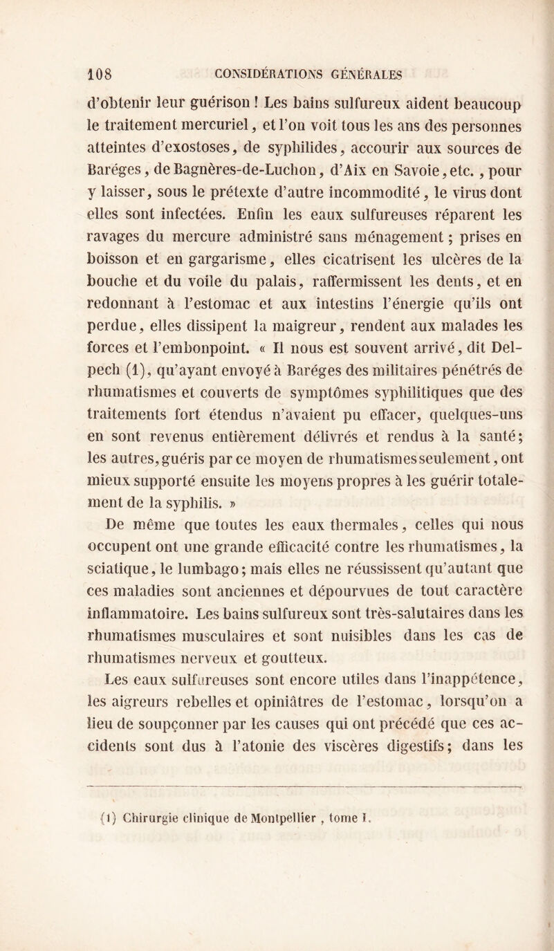 d’obtenir leur guérison ! Les bains sulfureux aident beaucoup le traitement mercuriel, et l’on voit tous les ans des personnes atteintes d’exostoses^ de sypbilides, accourir aux sources de Baréges, deBagnères-de-Luclion, d’Aix en Savoie,etc., pour y laisser, sous le prétexte d’autre incommodité, le virus dont elles sont infectées. Enfin les eaux sulfureuses réparent les ravages du mercure administré sans ménagement ; prises en boisson et en gargarisme, elles cicatrisent les ulcères de la bouche et du voile du palais, raffermissent les dents, et en redonnant à l’estomac et aux intestins l’énergie qu’ils ont perdue, elles dissipent la maigreur, rendent aux malades les forces et l’embonpoint. « Il nous est souvent arrivé, dit Del¬ pech (1), qu’ayant envoyé à Baréges des militaires pénétrés de rhumatismes et couverts de symptômes syphilitiques que des traitements fort étendus n’avaient pu effacer, quelques-uns en sont revenus entièrement délivrés et rendus à la santé; les autres, guéris parce moyen de rhumatismes seulement, ont mieux supporté ensuite les moyens propres à les guérir totale¬ ment de la syphilis. » De même que toutes les eaux thermales, celles qui nous occupent ont une grande efficacité contre les rhumatismes, la sciatique, le lumbago; mais elles ne réussissent qu’autant que ces maladies sont anciennes et dépourvues de tout caractère inflammatoire. Les bains sulfureux sont très-salutaires dans les rhumatismes musculaires et sont nuisibles dans les cas de rhumatismes nerveux et goutteux. Les eaux sulfureuses sont encore utiles dans l’inappétence, les aigreurs rebelles et opiniâtres de l’estomac, lorsqu’on a lieu de soupçonner par les causes qui ont précédé que ces ac¬ cidents sont dus à l’atonie des viscères digestifs; dans les (1) Chirurgie clinique de Montpellier ^ tome I.