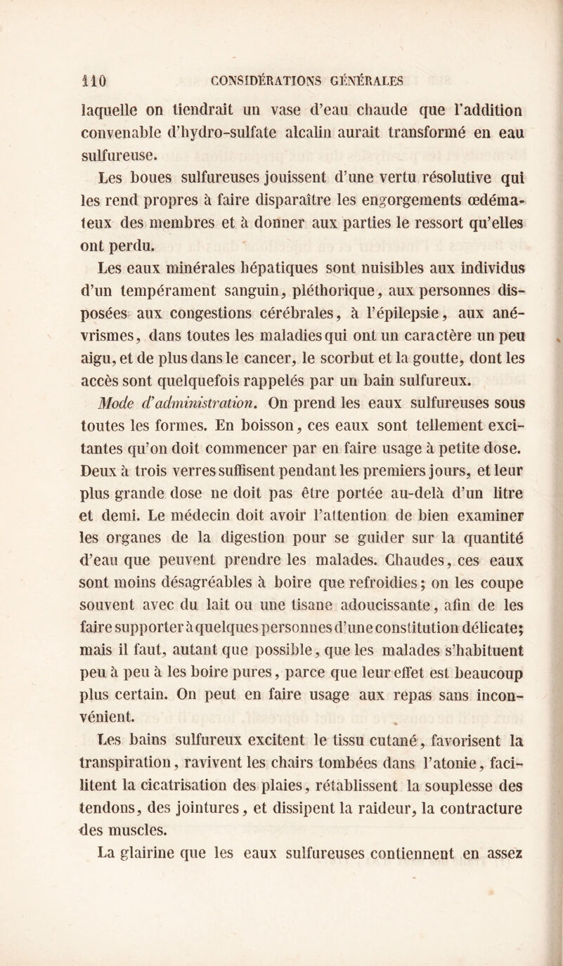 laquelle on tiendrait un vase d’eau chaude que l’addition convenable d’hydro-sulfate alcalin aurait transformé en eau sulfureuse. Les boues sulfureuses jouissent d’une vertu résolutive qui les rend propres à faire disparaître les engorgements œdéma¬ teux des membres et à donner aux parties le ressort qu’elles ont perdu. Les eaux minérales hépatiques sont nuisibles aux individus d’un tempérament sanguin, pléthorique, aux personnes dis¬ posées aux congestions cérébrales, à l’épilepsie, aux ané¬ vrismes, dans toutes les maladies qui ont un caractère un peu aigu, et de plus dans le cancer, le scorbut et la goutte, dont les accès sont quelquefois rappelés par un bain sulfureux. Mode d’administration. On prend les eaux sulfureuses sous toutes les formes. En boisson, ces eaux sont tellement exci¬ tantes qu’on doit commencer par en faire usage à petite dose. Deux à trois verres suffisent pendant les premiers jours, et leur plus grande dose ne doit pas être portée au-delà d’un litre et demi. Le médecin doit avoir l’attention de bien examiner les organes de la digestion pour se guider sur la quantité d’eau que peuvent prendre les malades. Chaudes, ces eaux sont moins désagréables à boire que refroidies ; on les coupe souvent avec du lait ou une tisane adoucissante, afin de les faire supporter à quelques personnes d’une constitution délicate; mais il faut, autant que possible, que les malades s’habituent peu à peu à les boire pures, parce que leur effet est beaucoup plus certain. On peut en faire usage aux repas sans incon¬ vénient. Les bains sulfureux excitent le tissu cutané, favorisent la transpiration, ravivent les chairs tombées dans l’atonie, faci¬ litent la cicatrisation des plaies, rétablissent la souplesse des tendons, des jointures, et dissipent la raideur, la contracture des muscles. La glairine que les eaux sulfureuses contiennent en assez