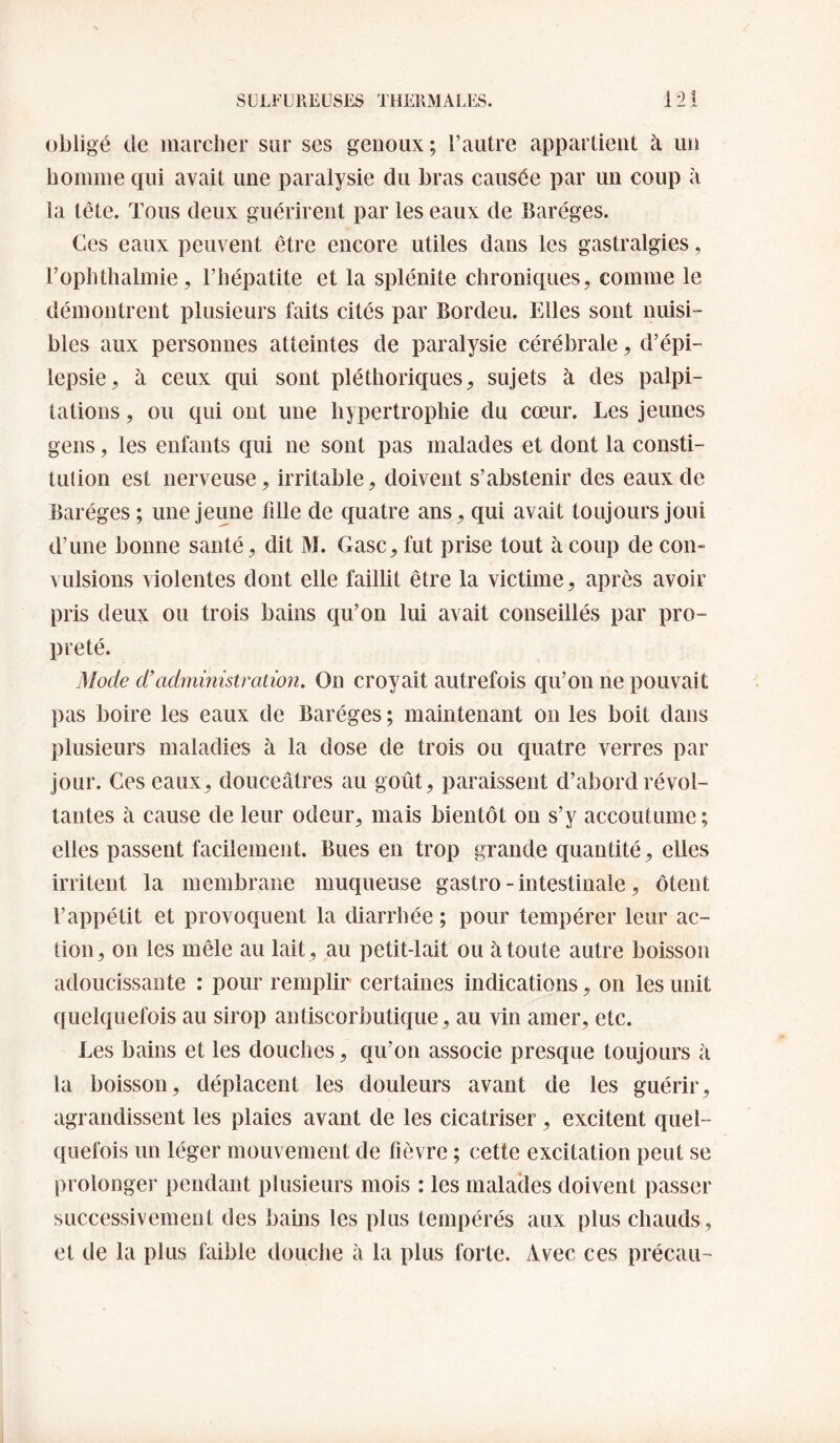 obligé de marcher sur ses genoux; l’autre appartient à un homme qui avait une paralysie du bras causée par un coup à la tête. Tous deux guérirent par les eaux de Baréges. Ces eaux peuvent être encore utiles dans les gastralgies, l’ophthalmie, l’hépatite et la splénite chroniques, comme le démontrent plusieurs faits cités par Bordeu. Elles sont nuisi¬ bles aux personnes atteintes de paralysie cérébrale, d’épi¬ lepsie, à ceux cpii sont pléthoriques, sujets à des palpi¬ tations , ou qui ont une hypertrophie du cœur. Les jeunes gens, les enfants qui ne sont pas malades et dont la consti¬ tution est nerveuse, irritable, doivent s’abstenir des eaux de Baréges ; une jeune fille de quatre ans, qui avait toujours joui d’une bonne santé, dit M. Gasc, fut prise tout à coup de con¬ vulsions violentes dont elle faillit être la victime, après avoir pris deux ou trois bains qu’on lui avait conseillés par pro¬ preté. Mode d'administration. On croyait autrefois qu’on ne pouvait ])as boire les eaux de Baréges ; maintenant on les boit dans plusieurs maladies à la dose de trois ou quatre verres par jour. Ces eaux, douceâtres au goût, paraissent d’abord révol¬ tantes à cause de leur odeur, mais bientôt on s’y accoutume ; elles passent facilement. Bues en trop grande quantité, elles irritent la membrane muqueuse gastro - intestinale, ôtent l’appétit et provoquent la diarrhée ; pour tempérer leur ac¬ tion, on les mêle au lait, au petit-lait ou à toute autre boisson adoucissante : pour remplir certaines indications, on les unit quelquefois au sirop antiscorbutique, au vin amer, etc. Les bains et les douches, qu’on associe presque toujours à la boisson, déplacent les douleurs avant de les guérir, agrandissent les plaies avant de les cicatriser, excitent quel¬ quefois un léger mouvement de fièvre ; cette excitation peut se prolonger pendant plusieurs mois : les malades doivent passer successivement des bains les plus tempérés aux plus chauds, et de la plus faible douche à la plus forte. Avec ces précau-