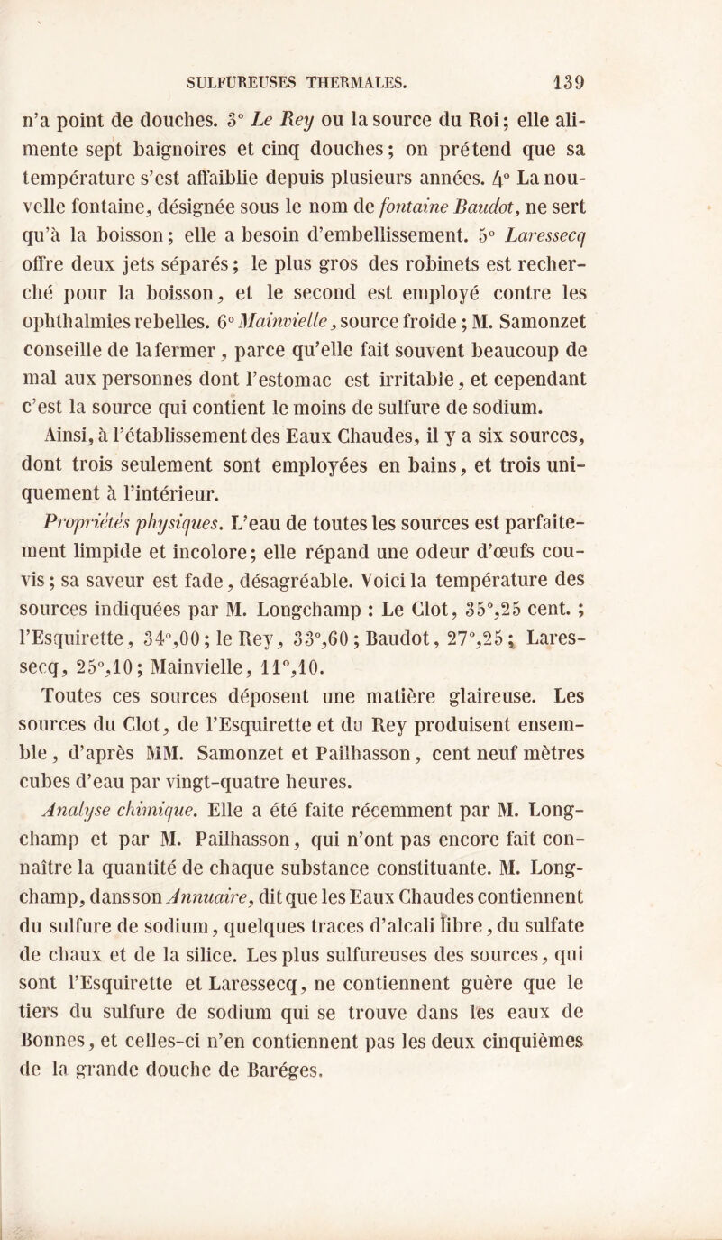 n’a point de douches. 3° Le Rey ou la source du Roi; elle ali¬ mente sept baignoires et cinq douches; on prétend que sa température s’est affaiblie depuis plusieurs années. 4^^ La nou¬ velle fontaine, désignée sous le nom de fontaine Baudot, ne sert qu’à la boisson ; elle a besoin d’embellissement. 5° Laressecq offre deux jets séparés; le plus gros des robinets est recher¬ ché pour la boisson, et le second est employé contre les ophthalmies rebelles. MainvieUefroide ; M. Samonzet conseille de la fermer, parce qu’elle fait souvent beaucoup de mal aux personnes dont l’estomac est irritable, et cependant c’est la source qui contient le moins de sulfure de sodium. iVinsi, à l’établissement des Eaux Chaudes, il y a six sources, dont trois seulement sont employées en bains, et trois uni¬ quement à l’intérieur. Propriétés physiques. L’eau de toutes les sources est parfaite¬ ment limpide et incolore; elle répand une odeur d’œufs cou- vis ; sa saveur est fade, désagréable. Voici la température des sources indiquées par M. Longchamp : Le Clôt, 35%25 cent. ; l’Esquirette, S4%00 ; le Rey, 33%60 ; Baudot, 27%25 ; Lares¬ secq, 25°,10; Mainvielle, ll‘’,10. Toutes ces sources déposent une matière glaireuse. Les sources du Clôt, de l’Esquirette et do Rey produisent ensem¬ ble , d’après MM. Samonzet et Pailhasson, cent neuf mètres cubes d’eau par vingt-quatre heures. Analyse chimique. Elle a été faite récemment par M. Long- champ et par M. Pailhasson, qui n’ont pas encore fait con¬ naître la quantité de chaque substance constituante. M. Long- champ, dansson Annuaire, dit que les Eaux Chaudes contiennent du sulfure de sodium, quelques traces d’alcali libre, du sulfate de chaux et de la silice. Les plus sulfureuses des sources, qui sont l’Esquirette et Laressecq, ne contiennent guère que le tiers du sulfure de sodium qui se trouve dans les eaux de Bonnes, et celles-ci n’en contiennent pas les deux cinquièmes de la grande douche de Baréges.