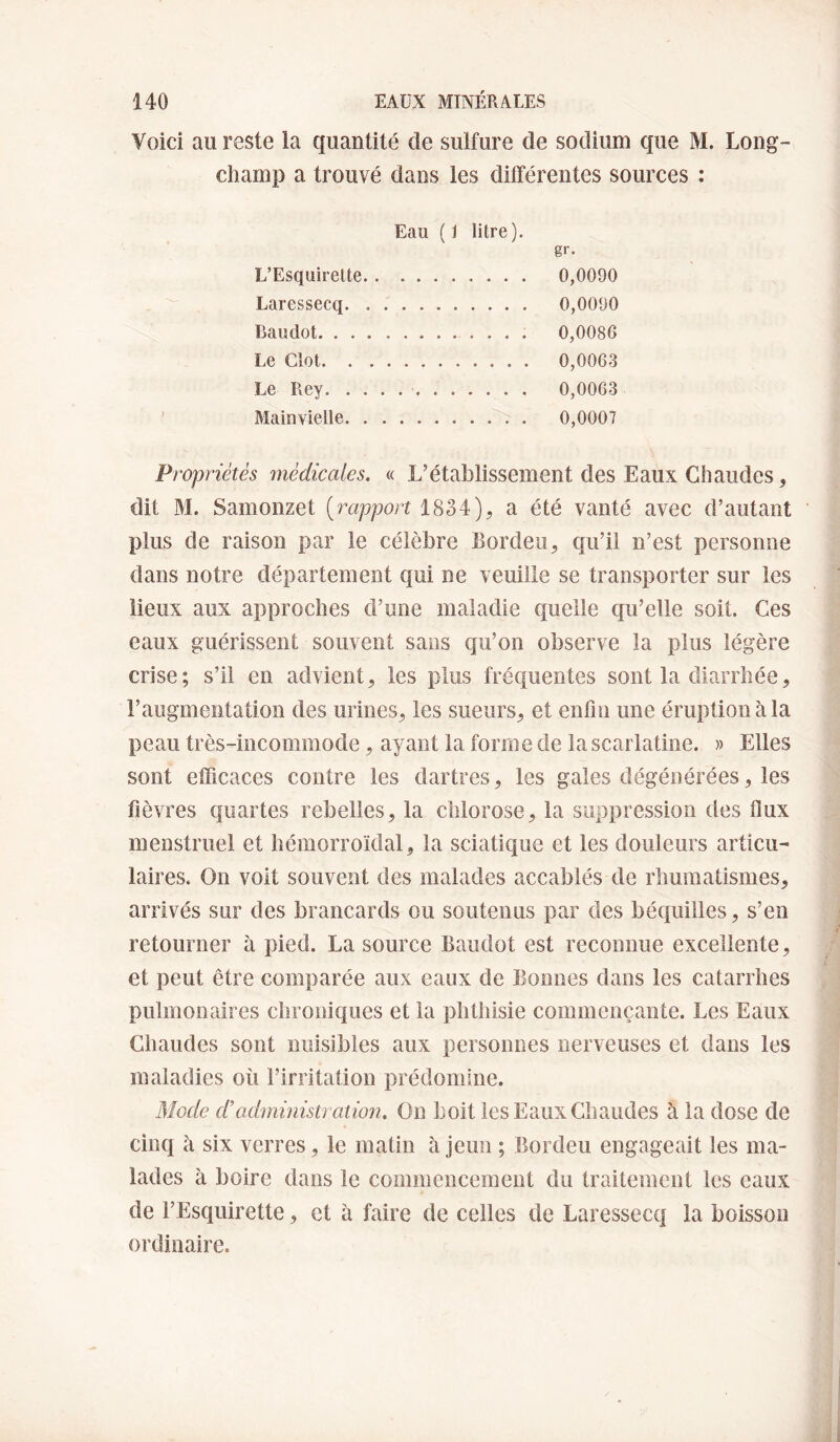 Voici au reste la quantité de sulfure de sodium que M. Long- champ a trouvé dans les différentes sources : Eau (J litre). gr. L’Esquirelte. 0,0090 Laressecq. 0,0090 Baudot. .. 0,0086 Le Clôt. 0,0063 Le Rey. 0,0063 Mainvielle. 0,0007 Propriétés itiédicales. « L’établissement des Eaux Chaudes, dit M. Samonzet [rapport 1834), a été vanté avec d’autant plus de raison par le célèbre Bordeu, qu’il n’est personne dans notre département qui ne veuille se transporter sur les lieux aux approches d’une maladie quelle qu’elle soit. Ces eaux guérissent souvent sans qu’on observe la plus légère crise; s’il en advient, les plus fréquentes sont la diarrhée, l’augmentation des urines, les sueurs, et enfin une éruption à la peau très-incommode, ayant la forme de la scarlatine. » Elles sont efficaces contre les dartres, les gales dégénérées, les fièvres quartes rebelles, la chlorose, la suppression des flux menstruel et hémorroïdal, la sciatique et les douleurs articu¬ laires. On voit souvent des malades accablés de rhumatismes, arrivés sur des brancards ou soutenus par des béquilles, s’en retourner à pied. La source Baudot est reconnue excellente, et peut être comparée aux eaux de Bonnes dans les catarrhes pulmonaires chroniques et la phthisie commençante. Les Eaux Chaudes sont nuisibles aux personnes nerveuses et dans les maladies où l’irritation prédomine. Mode d’administration. On boit les Eaux Chaudes à la dose de cinq à six verres, le matin à jeun ; Bordeu engageait les ma¬ lades à boire dans le commencement du traitement les eaux de l’Esquirette, et à faire de celles de Laressecq la boisson ordinaire.