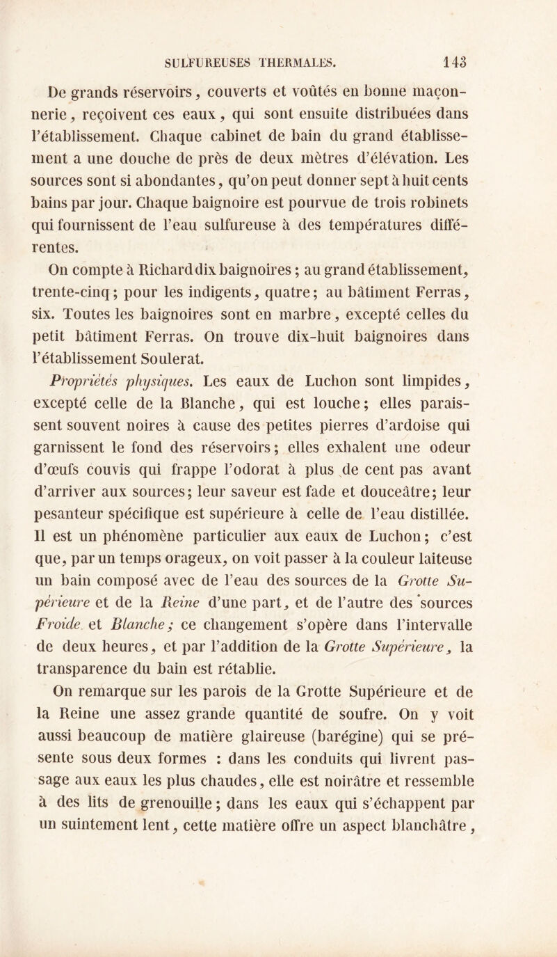 De grands réservoirs, couverts et voûtés en bonne maçon¬ nerie , reçoivent ces eaux, qui sont ensuite distribuées dans l’établissement. Chaque cabinet de bain du grand établisse¬ ment a une douche de près de deux mètres d’élévation. Les sources sont si abondantes, qu’on peut donner sept à huit cents bains par jour. Chaque baignoire est pourvue de trois robinets qui fournissent de l’eau sulfureuse à des températures diffé¬ rentes. On compte à Richard dix baignoires ; au grand établissement, trente-cinq ; pour les indigents, quatre ; au bâtiment Ferras, six. Toutes les baignoires sont en marbre, excepté celles du petit bâtiment Ferras. On trouve dix-huit baignoires dans l’établissement Soulerat. Propriétés physicjues. Les eaux de Ludion sont limpides, excepté celle de la Blanche, qui est louche; elles parais¬ sent souvent noires à cause des petites pierres d’ardoise qui garnissent le fond des réservoirs; elles exhalent une odeur d’œufs couvis qui frappe l’odorat à plus ^de cent pas avant d’arriver aux sources; leur saveur est fade et douceâtre; leur pesanteur spécifique est supérieure à celle de l’eau distillée. Il est un phénomène particulier aux eaux de Luchon ; c’est que, par un temps orageux, on voit passer à la couleur laiteuse un bain composé avec de l’eau des sources de la Grotte Su¬ périeure et de la Reine d’une part^ et de l’autre des sources Froide et Blanche; ce changement s’opère dans l’intervalle de deux heures, et par l’addition de la Givtte Supérieure^ la transparence du bain est rétablie. On remarque sur les parois de la Grotte Supérieure et de la Reine une assez grande quantité de soufre. On y voit aussi beaucoup de matière glaireuse (barégine) qui se pré¬ sente sous deux formes : dans les conduits qui livrent pas¬ sage aux eaux les plus chaudes, elle est noirâtre et ressemble à des lits de grenouille ; dans les eaux qui s’échappent par un suintement lent, cette matière offre un aspect blanchâtre,