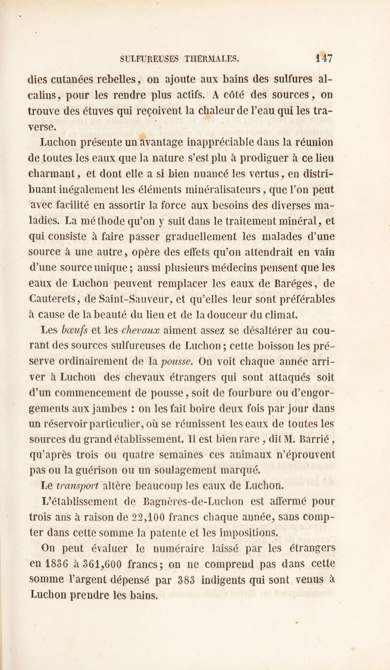 (lies cutanées rebelles, on ajoute aux bains des sulfures al¬ calins, pour les rendre plus actifs. A côté des sources, on trouve des étuves qui reçoivent la chaleur de l’eau qui les tra¬ verse. Ludion présente un avantage inappréciable dans la réunion de toutes les eaux que la nature s’est plu à prodiguer à ce lieu charmant, et dont elle a si bien nuancé les vertus, en distri¬ buant inégalement les éléments minéralisateurs, que l’on peut avec facilité en assortir la force aux besoins des diverses ma¬ ladies. La méthode qu’on y suit dans le traitement minéral, et qui consiste à faire passer graduellement les malades d’une source à une autre, opère des effets qu’on attendrait en vain d’une source unique ; aussi plusieurs médecins pensent que les eaux de Ludion peuvent remplacer les eaux de Baréges, de Cauterets, de Saint-Sauveur, et cju’elles leur sont préférables h cause de la beauté du lieu et de la douceur du climat. Les bœufs et les chevaux aiment assez se désaltérer au cou¬ rant des sources sulfureuses de Ludion ; cette boisson les pré¬ serve ordinairement de la pousse. On voit chaque année arri¬ ver à Luchon des chevaux étrangers qui sont attaqués soit d’un commencement de pousse, soit de fourbure ou d’engor¬ gements aux jambes : on les fait boire deux fois par jour dans un réservoir particulier, où se réunissent les eaux de toutes les sources du grand établissement. Il est bien rare, dit M. Barrié, qu’après trois ou quatre semaines ces animaux n’éprouvent pas ou la guérison ou un soulagement marqué. Le transport altère beaucoup les eaux de Luchon. L’établissement de Bagnères-de-Luchon est affermé pour trois ans à raison de 22,100 francs chaque année, sans comp¬ ter dans cette somme la patente et les impositions. On peut évaluer le numéraire laissé par les étrangers en 1836 à 361,600 francs; on ne comprend pas dans cette somme l’argent dépensé par 383 indigents qui sont venus à Luchon prendre les bains.