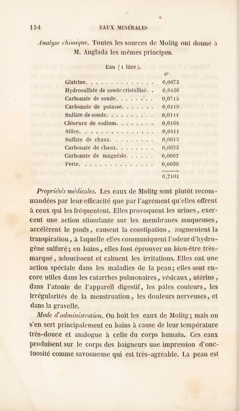 Analyse chimique. Toutes les sources de Molitg ont donné à M. Anglada les mêmes principes. Eau ( 1 litre ). gi’- Glairîne. 0,0073 Hydrosulfate de soude.cristailisé. . 0,0436 Carbonate de soude. 0,0715 Carbonate de potasse. 0,0119 Sulfate de soude. 0,0111 Chlorure de sodium. 0,0168 Silice. 0,0411 Sulfate de chaux. 0,0013 Carbonate de chaux. 0,0023 Carbonate de magnésie. 0,0002 Perte. 0,0030 0,2101 Propriétés médicales. Les eaux de Molitg sont plutôt recom¬ mandées par leur efficacité que par l’agrément qu’elles offrent à ceux qui les fréquentent. Elles provoquent les urines ^ exer¬ cent une action stimulante sur les membranes muqueuses, accélèrent le pouls, causent la constipation, augmentent la transpiration, à laquelle elles communiquent l’odeur d’hydro¬ gène sulfuré ; en bains, elles font éprouver un bien-être très- marqué , adoucissent et calment les irritations. Elles ont une action spéciale dans les maladies de la peau ; elles sont en¬ core utiles dans les catarrhes pulmonaires, vésicaux, utérins , dans l’atonie de l’appareil digestif, les pâles couleurs, les irrégularités de la menstruation, les douleurs nerveuses, et dans la gravelle. Mode d’administration. On boit les eaux de Molitg ; mais on s’en sert principalement en bains à cause de leur température très-douce et analogue à celle du corps humain. Ces eaux produisent sur le corps des baigneurs une impression d’onc¬ tuosité comme savonneuse qui est très-agréable. La peau est