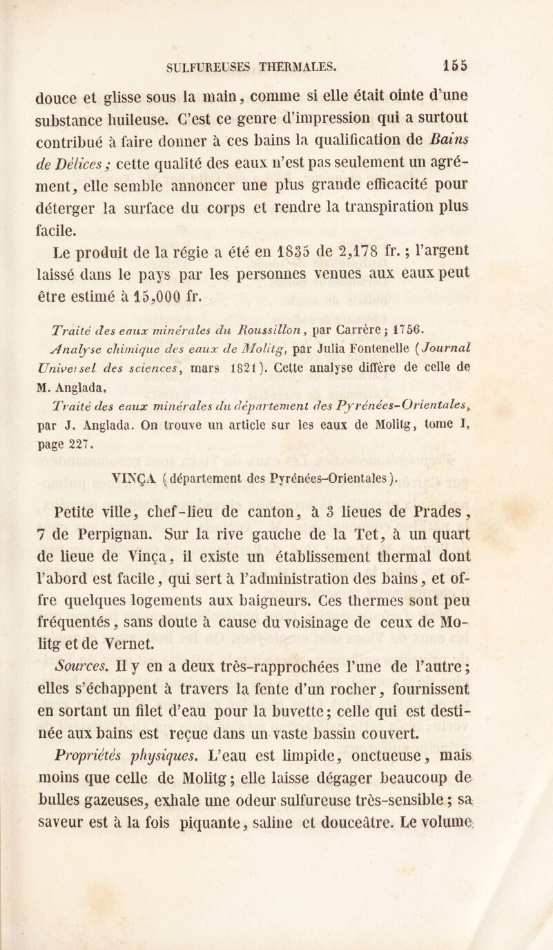 douce et glisse sous la main, comme si elle était ointe d'une substance buileuse. C’est ce genre d’impression qui a surtout contribué à faire donner à ces bains la qualification de Bains de Délices ; cette qualité des eaux n’est pas seulement un agré¬ ment, elle semble annoncer une plus grande efficacité pour déterger la surface du corps et rendre la transpiration plus facile. Le produit de la régie a été en 1835 de 2,178 fr. ; l’argent laissé dans le pays par les personnes venues aux eaux peut être estimé à 15,000 fr. ' Traité des eaux minérales du Roitssillon, par CarrèrG ; 1756. naïf se chimique des eaux de Molitg, par Julia Fontenelle {Journal Universel des sciences, mars 1821). Cette analyse diffère de celle de M. Anglada. Traité des eaux minérales du département des Pfrénées-Orientales, par J. Anglada. On trouve un article sur les eaux de Molitg, tome I, page 227. VINÇA (département des Pyrénées-Orientales). Petite ville, chef-lieu de canton, à 3 lieues de Prades, 7 de Perpignan. Sur la rive gauche de la Tet, à un quart de lieue de Vinça, il existe un établissement thermal dont l’abord est facile, qui sert à l’administration des bains, et of¬ fre quelques logements aux baigneurs. Ces thermes sont peu fréquentés, sans doute à cause du voisinage de ceux de Mo¬ litg et de Vernet. Sources, Il y en a deux très-rapprochées l’une de l’autre ; elles s’échappent à travers la fente d’un rocher, fournissent en sortant un filet d’eau pour la buvette ; celle qui est desti¬ née aux bains est reçue dans un vaste bassin couvert. Propriétés physiques. L’eau est limpide, onctueuse, mais moins que celle de Molitg ; elle laisse dégager beaucoup de bulles gazeuses, exhale une odeur sulfureuse très-sensible ; sa saveur est à la fois piquante, saline et douceâtre. Le volume