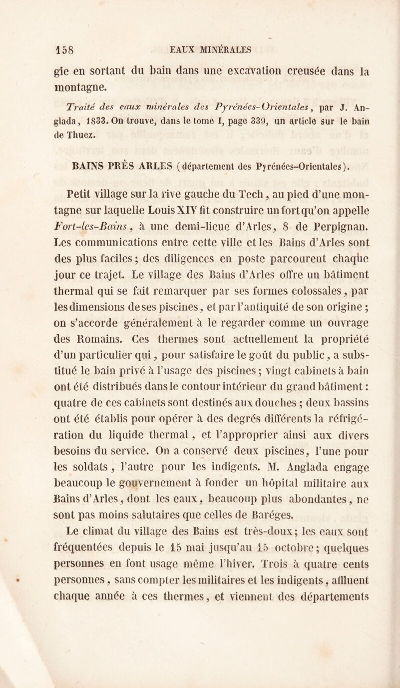 gîe en sortant du bain dans une excavation creusée dans la montagne. Traité des eaux minérales des Pyrénées-^Orientales ^ par J. An- glada, 1833. On trouve, dans le tome I, page 339, un article sur le bain de Thuez. BAINS PRÈS ARLES (département des Pyrénées-Orientales). Petit village sur la rive gauche du Tech, au pied d’une mon¬ tagne sur laquelle Louis XIV fit construire un fort qu’on appelle Fort-les-Bains, à une deini-lieue d’Arles^ 8 de Perpignan. Les communications entre cette ville et les Bains d’Arles sont des plus faciles ; des diligences en poste parcourent chaque jour ce trajet. Le village des Bains d’Arles offre un bâtiment thermal qui se fait remarquer par ses formes colossales ^ par les dimensions de ses piscines^ et par l’antiquité de son origine ; on s’accorde généralement â le regarder comme un ouvrage des Romains. Ces thermes sont actuellement la propriété d’un particulier qui ^ pour satisfaire le goût du public ^ a subs¬ titué le bain privé à l’usage des piscines ; vingt cabinets à bain ont été distribués dans le contour intérieur du grand bâtiment : quatre de ces cabinets sont destinés aux douches ; deux bassins ont été établis pour opérer à des degrés différents la réfrigé¬ ration du liquide thermal, et l’approprier ainsi aux divers besoins du service. On a conservé deux piscines^ l’ime pour les soldats, l’autre pour les indigents. M. Anglada engage beaucoup le gouvernement à fonder un hôpital militaire aux Bains d’Arles, dont les eaux, beaucoup plus abondantes, ne sont pas moins salutaires que celles de Baréges. Le climat du village des Bains est très-doux ; les eaux sont fréquentées depuis le 15 mai Jusqu’au 15 octobre; quelques personnes en font usage même l’hiver. Trois à quatre cents personnes, sans compter les militaires et les indigents, affluent chaque année à ces thermes, et viennent des départements