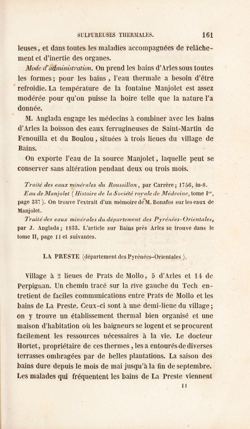 leuses, et dans toutes les maladies accompagnées de relâche¬ ment et d’inertie des organes. Mode d’administration. On prend les bains d’Arles sous toutes les formes; pour les bains , l’eau thermale a besoin d’être refroidie. La température de la fontaine Manjolet est assez modérée pour qu’on puisse la boire telle que la nature l’a donnée. M. Anglada engage les médecins à combiner avec les bains d’Arles la boisson des eaux ferrugineuses de Saint-Martin de Fenouilla et du Boulou^, situées à trois lieues du village de Bains. On exporte l’eau de la source Manjolet, laquelle peut se conserver sans altération pendant deux ou trois mois. Traité des eaux minérales du Roussillon, par Carrère; 1756, in-8. Eau de Manjolet ( Histoire de la Société royale de Médecine, tome page 337 ). On trouve l’extrait d’un mémoire deM. Bonafos sur les eaux de Manjolet. Traité des eaux minérales du département des Pyrénées-Orientales^ par J. Anglada; 1833. L’article sur Bains près Arles se trouve dans le tome II, page 11 et suivantes. LA PRESTE (département des Pyrénées-Orientales ). Village à 2 lieues de Prats de Mollo^ 5 d’Arles et 14 de Perpignan. Un chemin tracé sur la rive gauche du Tech en¬ tretient de faciles communications entre Prats de Mollo et les bains de La Preste. Ceux-ci sont à une demi-lieue du village ; on y trouve un établissement thermal bien organisé et une maison d’habitation où les baigneurs se logent et se procurent facilement les ressources nécessaires à la vie. Le docteur Hortet, propriétaire de ces thermes, les a entourés de diverses terrasses ombragées par de belles plantations. La saison des bains dure depuis le mois de mai jusqu’à la fin de septembre. Les malades qui fréquentent les bains de La Preste viennent