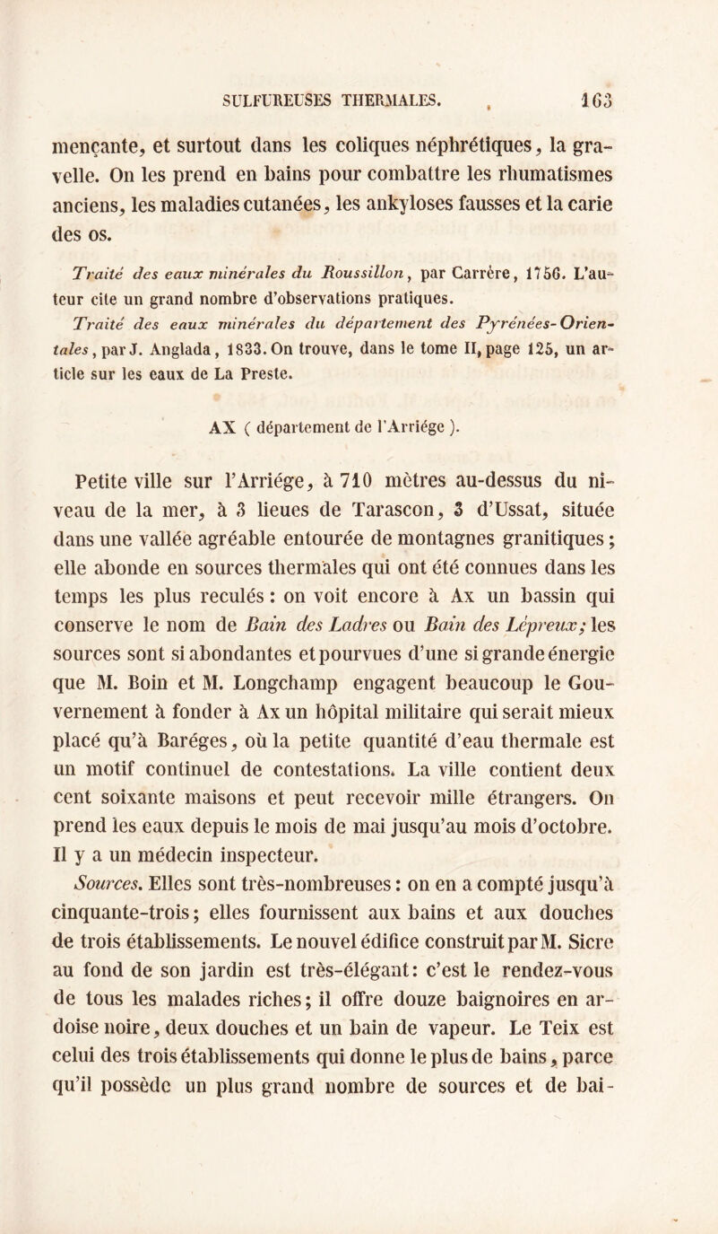 mençante, et surtout dans les coliques néphrétiques, la gra- velle. On les prend en bains pour combattre les rhumatismes anciens, les maladies cutanées, les ankylosés fausses et la carie des os. Traité des eaux minérales du Roussillon ^ par Carrère, 1756. L’au^ leur cite un grand nombre d’observations pratiques. Traité des eaux minérales du département des Pyrénées-Orien~ <«Ze5, par J. Anglada, 1833. On trouve, dans le tome II, page 125, un ar^- ticle sur les eaux de La Preste. AX C département de l’Arriége ). Petite ville sur l’Arriége, à 710 mètres au-dessus du ni¬ veau de la mer, à 3 lieues de Tarascon, Z d’Ussat, située dans une vallée agréable entourée de montagnes granitiques ; elle abonde en sources thermales qui ont été connues dans les temps les plus reculés : on voit encore à Ax un bassin qui conserve le nom de Bain des Ladres ou Bain des Lépreux; les sources sont si abondantes et pourvues d’une si grande énergie que M. Boin et M. Longchamp engagent beaucoup le Gou¬ vernement à fonder à Ax un hôpital militaire qui serait mieux placé qu’à Baréges, où la petite quantité d’eau thermale est un motif continuel de contestations. La ville contient deux cent soixante maisons et peut recevoir mille étrangers. On prend les eaux depuis le mois de mai jusqu’au mois d’octobre. Il y a un médecin inspecteur. Sources, Elles sont très-nombreuses : on en a compté Jusqu’à cinquante-trois ; elles fournissent aux bains et aux douches de trois établissements. Le nouvel édifice construit par M. Sicre au fond de son jardin est très-élégant: c’est le rendez-vous de tous les malades riches ; il offre douze baignoires en ar¬ doise noire, deux douches et un bain de vapeur. Le Teix est celui des trois établissements qui donne le plus de bains, parce qu’il possède un plus grand nombre de sources et de bai-