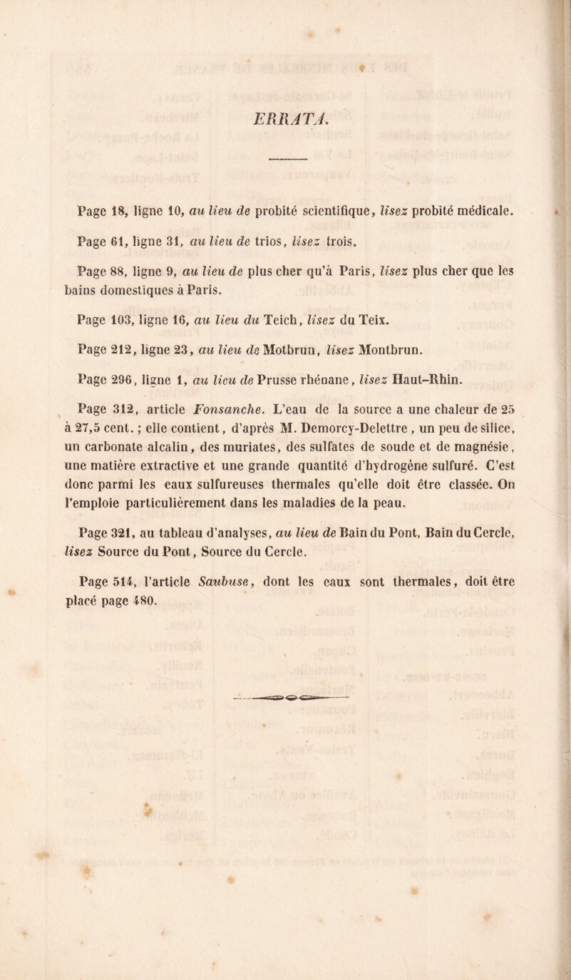 ERRATA. Page 18, ligne 10, au lieu de probité scientifique. Usez probité médicale. Page 61, ligne 31, au lieu de trios, Usez trois. Page 88, ligne 9, au lieu de plus cher qu’à Paris, lisez plus cher que les bains domestiques à Paris. Page 103, ligne 16, au lieu du Teich, lisez du Teix. Page 212, ligne 23, au lieu dôMotbrun, lisez Montbrun. Page 296, ligne 1, au lieu de Prusse rhénane, lisez Haut-Rhin. Page 312, article Fonsanche. L’eau de la source a une chaleur de 25 à 27,5 cent. ; elle contient, d’après M. Demorcy-Delettre , un peu de silice, un carbonate alcalin, des muriates, des sulfates de soude et de magnésie, une matière extractive et une grande quantité d’hydrogène sulfuré. C’est donc parmi les eaux sulfureuses thermales qu’elle doit être classée. On l’emploie particulièrement dans les maladies de la peau. Page 321, au tableau d’analyses, au lieu de Bain du Pont, Bain du Cercle, lisez Source du Pont, Source du Cercle. Page 51i, l’article Sauhuse, dont les eaux sont thermales, doit être placé page 480.