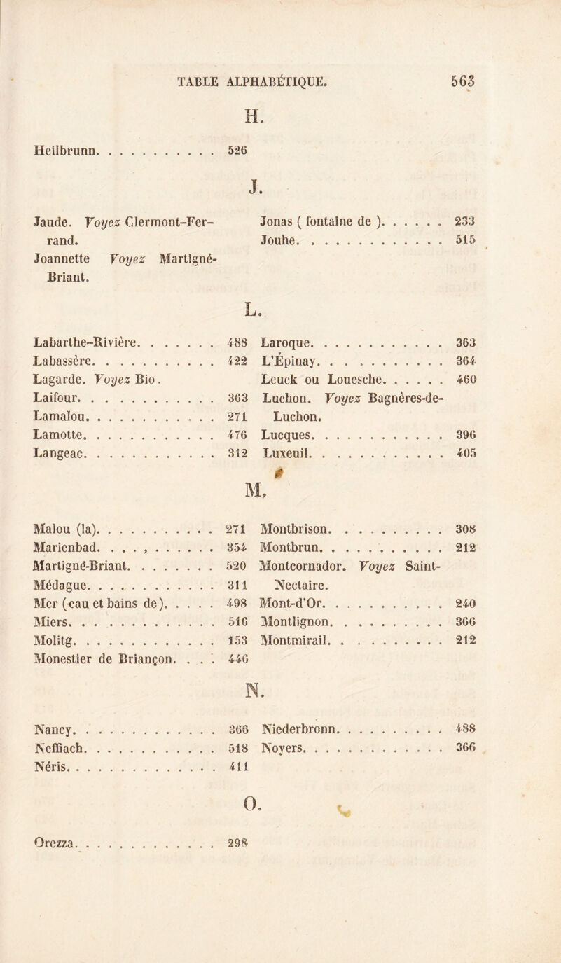 H. Heilbrunn.526 J. Jaude. Voyez Clermont-Fer- Jonas ( fontaine de ).233 rand. Jouhe.515 Jeannette Voyez Martlgné- Briant. L. Labarthe-Rivière. . . 488 Laroque. 363 Labassère. . . 422 L’Épinay. . . .. 364 Lagarde. Voyez Bio. Leuck ou Louesche. 460 Laifour. . . 363 Lucbon. Voyez Bagnères-de- Lamalou. . . 271 Ludion. Lamotte. . . 476 Lucques. 396 Langeac. . . 312 Luxeuil. 0 405 M, Malou (la).271 Montbrison. ..308 Marienbad. . . . ..351 Montbrun. 212 Martigné-Briant. 520 Montcornador. Voyez Saint- Médague.311 Nectaire. Mer (eau et bains de).498 Mont-d’Or.240 Miers.516 Montlignon. 366 Molitg. 153 Montmirail.212 Monestier de Briançon, . . . 446 N. Nancy. Neffiach Néris. . 366 Niederbronn.488 518 Noyers.366 4M O. Orczza 298