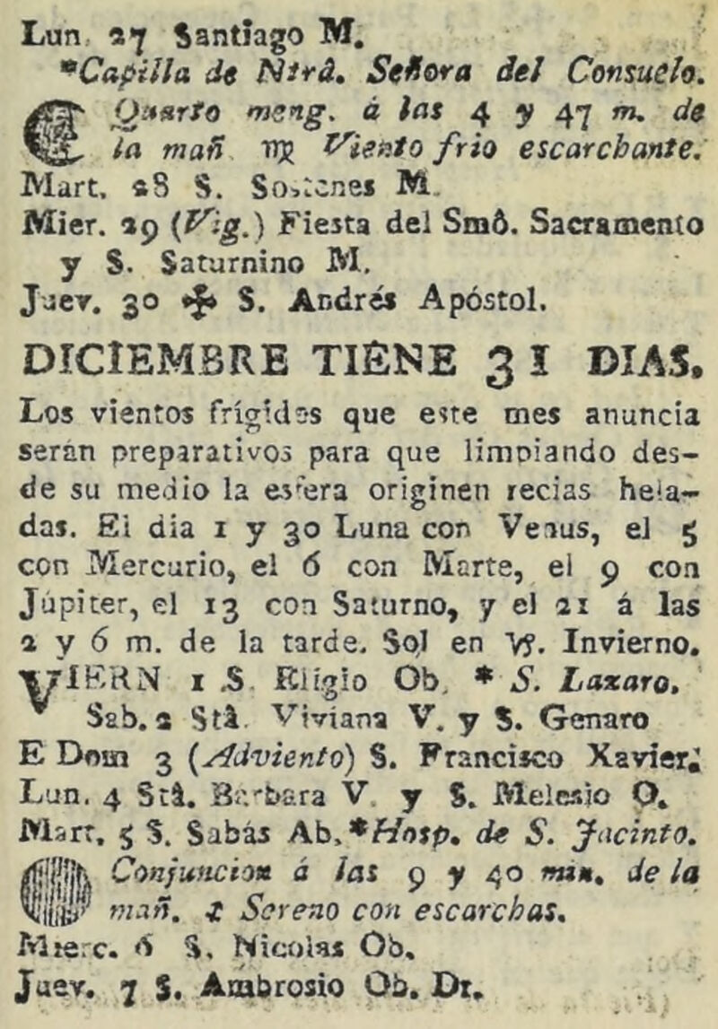 '^Capilla de Nirá, Sef¡ora del Consuele. €^»arto meng. á fas ^ y m. de la mañ nj ^ieñlo frió escarchante. Mart. «8 S. So>:cnei M. Mier. »9 Fiesta del Sm6. Sacramento y S. Saturnino M, Jjer. 30 «J» S. Andrés Apóstol. DICIEMBRE TIENE 3 I DIAS, Los vientos frígidss que este mes anuncia serán preparativos para que limoiando des- de su medio la es'era originen recias heia- das. El dia i y 30 Luna con Venus, el g con Mercurio, el ó con Marte, el 9 con Júpiter, el 13 con Saturno, y el ai á las a y 6 m. de la tarde. Sol en Vy, Invierno. I .S Eligió Ob, ♦ S. Laxara, Ssb. a Sti. Viviana V. y S. Genaro E Doin 3 {yídviento) S. Francisco Xavier, Lun. 4 Stl. 3;'.-Para V. y S. Melesjo O. Warr. g S. Sabás \b.*Hosp, de S. Jacinto. ®Conjuficio» á las 95» 40 nú», de la mañ. t Sereno con escarchas. Mierc. <S S, Nicolás Ob,