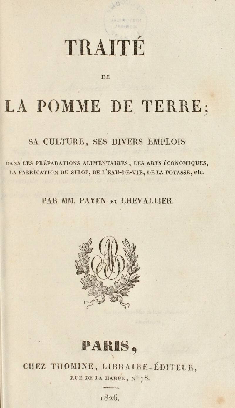 TRAITÉ DE LA POMME DE TERRE- SA CULTURE, SES DIVERS EMPLOIS DANS LES PRÉPARATIONS ALIMENTAIRES, LES ARTS ÉCONOMIQUES, LA FABRICATION BU SIROP, DE L’EAU-DE-VIE, DE LA POTASSE, etc. PAR MM. PAYEN et CHEVALLIER. CHEZ THOMINE, LIBRAIRE-ÉDITEUR, RUE DE LA HARPE, Nu 78. I 826.