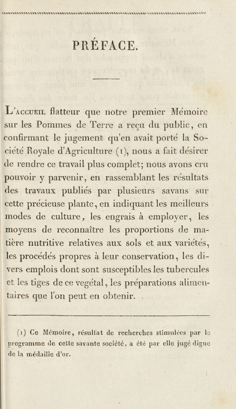 UUIVUIWVU'U LUllV\iV\lV\VIV\1U1\ VWVbVtiUV\VVVVVt WVtVb%tW\iWVb«>bVlVt/\ltV PRÉFACE. L'accueil flatteur que notre premier Mémoire sur les Pommes de Terre a reçu du public, en confirmant le jugement qu’en avait porté la So¬ ciété Royale d’Agriculture (i), nous a fait désirer de rendre ce travail plus complet; nous avons cru pouvoir y parvenir, en rassemblant les résultats des travaux publiés par plusieurs savans sur cette précieuse plante, en indiquant les meilleurs modes de culture, les engrais à employer, les moyens de reconnaître les proportions de ma¬ tière nutritive relatives aux sols et aux variétés, les procédés propres à leur conservation, les di¬ vers emplois dont sont susceptibles les tubercules et les tiges de ce végétal, les préparations alimen¬ taires que l’on peut en obtenir. (1) Ce Mémoire, résultat de recherches stimulées par la programme de cette savante société, a été par clic jugé digne de la médaille d’or.