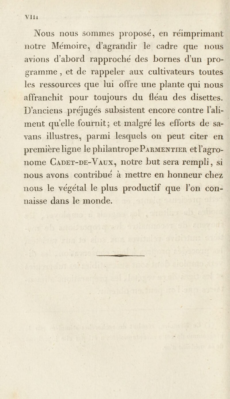 Vlli Nous nous sommes proposé, en réimprimant notre Mémoire, d’agrandir le cadre que nous avions d’abord rapproché des bornes d’un pro¬ gramme , et de rappeler aux cultivateurs toutes les ressources que lui offre une plante qui nous affranchit pour toujours du fléau des disettes. D’anciens préjugés subsistent encore contre l’ali¬ ment quelle fournit; et malgré les efforts de sa- vans illustres, parmi lesquels on peut citer en première ligne le philantrope Parmentier et l’agro¬ nome Cadet-de-Vaux, notre but sera rempli, si nous avons contribué à mettre en honneur chez nous le végétal le plus productif que l’on con¬ naisse dans le monde. I