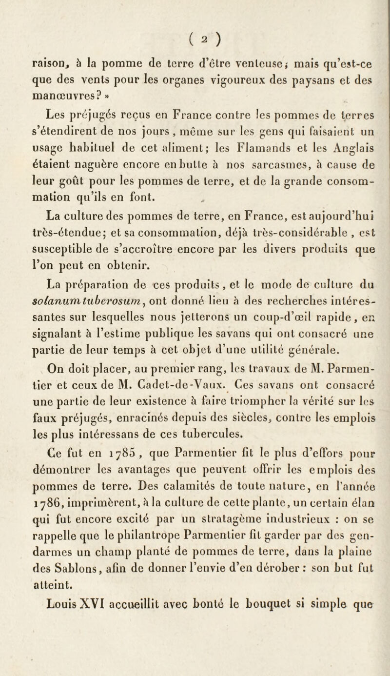 raison., à la pomme de terre d’être venteuse; mais qu’cst-ce que des vents pour les organes vigoureux des paysans et des manœuvres? » Les préjugés reçus en France contre les pommes de terres s’étendirent de nos jours , même sur les gens qui faisaient un usage habituel de cet aliment; les Flamands et les Anglais étaient naguère encore en bulle à nos sarcasmes, h cause de leur goût pour les pommes de terre, et de la grande consom¬ mation qu’ils en font. La culture des pommes de terre, en France, est aujourd’hui très-étendue; et sa consommation, déjà très-considérable , est susceptible de s’accroître encore par les divers produits que l’on peut en obtenir. La préparation de ces produits, et le mode de culture du soianumtuberosum, ont donné lieu à des recherches intéres¬ santes sur lesquelles nous jetterons un coup-d’œil rapide, en signalant à l’estime publique les savans qui ont consacré une partie de leur temps à cet objet d’une utilité générale. On doit placer, au premier rang, les travaux de M. Parmen¬ tier et ceux de M. Cadet-de-Vaux. Ces savans ont consacré une partie de leur existence à faire triompher la vérité sur les faux préjugés, enracinés depuis des siècles, contre les emplois les plus inléressans de ces tubercules. Ce fut en 178b, que Parmentier fit le plus d’elfors pour démontrer les avantages que peuvent offrir les emplois des pommes de terre. Des calamités de toute nature, en l'année 1786, imprimèrent, à la culture de celte plante, un certain élan qui fut encore excité par un stratagème industrieux : on se rappelle que le philantrope Parmentier fit garder par des gen¬ darmes un champ planté de pommes de terre, dans la plaine des Sablons, afin de donner l’envie d’en dérober : son but fut atteint. Louis XVI accueillit avec bonté le bouquet si simple que