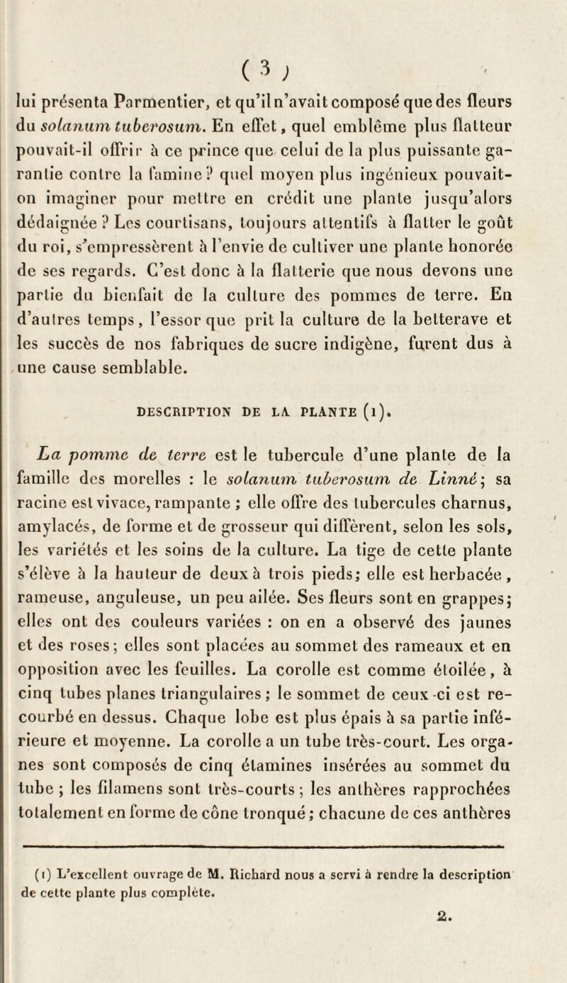 lui présenta Parmentier, et qu’il n’avait composé que des fleurs du solarium tuberosum. En effet, quel emblème plus flatteur pouvait-il offrir h ce prince que celui de la plus puissante ga¬ rantie contre la lamine? quel moyen plus ingénieux pouvait- on imaginer pour mettre en crédit une plante jusqu’alors dédaignée ? Les courtisans, toujours attentifs à flatter le goût du roi, s’empressèrent h l’envie de cultiver une plante honorée de ses regards. C’est donc à la flatterie que nous devons une partie du bienfait de la culture des pommes de terre. En d’autres temps, l’essor que prit la culture de la betterave et les succès de nos fabriques de sucre indigène, furent dus à une cause semblable. DESCRIPTION DE LA. PLANTE (l). La pomme de terre est le tubercule d’une plante de la famille des morclles : le solarium tuberosum de Linné; sa racine est vivace, rampante ; elle offre des tubercules charnus, amylacés, de forme et de grosseur qui diffèrent, selon les sols, les variétés et les soins de la culture. La tige de cette plante s’élève à la hauteur de deux à trois pieds; elle est herbacée , rameuse, anguleuse, un peu ailée. Ses fleurs sont en grappes; elles ont des couleurs variées ; on en a observé des jaunes et des roses; elles sont placées au sommet des rameaux et en opposition avec les feuilles. La corolle est comme étoilée, à cinq tubes planes triangulaires; le sommet de ceux-ci est re¬ courbé en dessus. Chaque lobe est plus épais à sa partie infé¬ rieure et moyenne. La corolle a un tube très-court. Les orga¬ nes sont composés de cinq étamines insérées au sommet du tube ; les filamens sont très-courts; les anthères rapprochées totalement en forme de cône tronqué ; chacune de ces anthères (i) L’excellent ouvrage de M. Richard nous a servi à rendre la description de cette plante plus complète. 2.