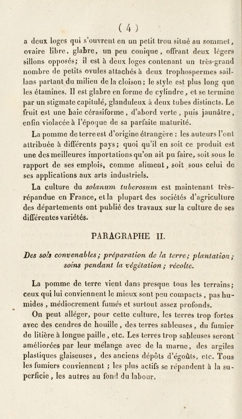 a (leux loges qui s’ouvrent en un petit trou situe au sommet, ovaire libre, glabre, un peu conique, offrant deux légers sillons opposés; il est h deux loges contenant un très-grand nombre de petits ovules attachés à deux trophospermes sail- lans partant du milieu de la cloison ; le style est plus long que les étamines. Il est glabre en forme de cylindre, et se termine par un stigmate capitulé, glanduleux à deux tubes distincts. Le fruit est une baie cérasiforme, d’abord verte, puis jaunâtre, enfin violacée à l’époque de sa parfaite maturité. La pomme de terre est d’origine étrangère : les auteurs l’ont attribuée â différents pays; quoi qu’il en soit ce produit est une des meilleures importations qu’on ait pu faire, soit sous le rapport de ses emplois, comme aliment, soit sous celui de ses applications aux arts industriels. La culture du solarium tuberosum est maintenant très- répandue en France, et la plupart des sociétés d’agriculture des départements ont publié des travaux sur la culture de ses différentes variétés. PARAGRAPHE IL Des sols convenables ; préparation de la terre; plantation ; soins pendant la végétation ; récolte. La pomme de terre vient dans presque tous les terrains; ceux qui lui conviennent le mieux sont peu compacts , pas hu¬ mides , médiocrement fumés et surtout assez profonds. On peut alléger, pour cette culture, les terres trop fortes avec des cendres de houille , des terres sableuses , du fumier de litière à longue paille , etc. Les terres trop sableuses seront améliorées par leur mélange avec de la marne, des argiles plastiques glaiseuses, des anciens dépôts d’égoûls, etc. Tous les fumiers conviennent ; les plus actifs sc répandent à la su¬ perficie, les autres au fond du labour.