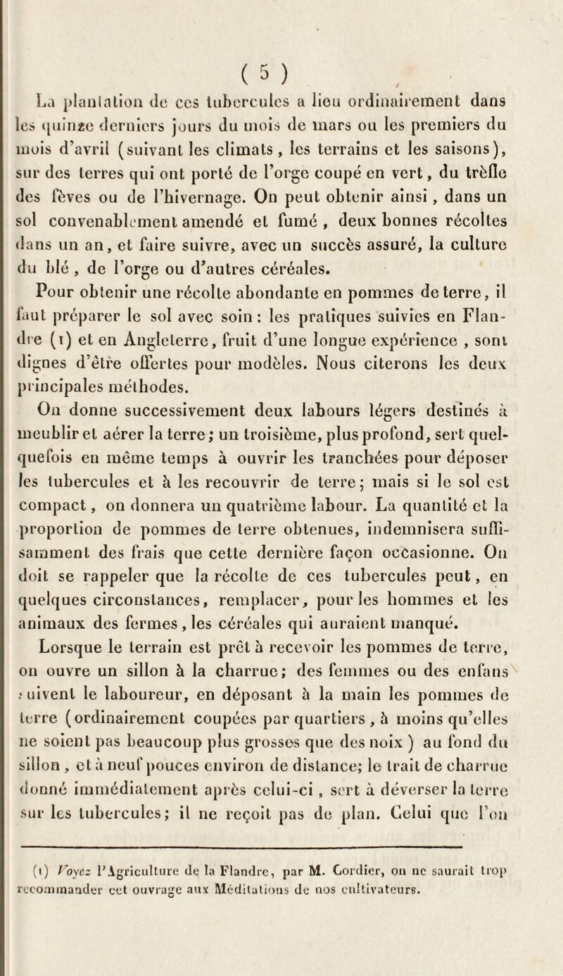 La plantation de ces tubercules a lieu ordinairement dans les t|uiii2e derniers jours du mois de mars ou les premiers du mois d’avril (suivant les climats, les terrains et les saisons), sur des terres qui ont porté de l’orge coupé en vert, du trèfle des fèves ou de l’hivernage. On peut obtenir ainsi , dans un sol convenablement amendé et fumé , deux bonnes récoltes dans un an, et faire suivre, avec un succès assuré, la culture du blé , de l’orge ou d’autres céréales. Pour obtenir une récolte abondante en pommes de terre, il faut préparer le sol avec soin : les pratiques suivies en Flan¬ dre (i) et en Angleterre, fruit d’une longue expérience , sont dignes d’être offertes pour modèles. Nous citerons les deux principales méthodes. On donne successivement deux labours légers destinés à meublir et aérer la terre; un troisième, plus profond, sert quel¬ quefois en môme temps à ouvrir les tranchées pour déposer les tubercules et à les recouvrir de terre; mais si le sol est compact, on donnera un quatrième labour. La quantité et la proportion de pommes de terre obtenues, indemnisera suffi¬ samment des frais que cette dernière façon occasionne. On doit se rappeler que la récolte de ces tubercules peut, en quelques circonstances, remplacer, pour les hommes et les animaux des fermes , les céréales qui auraient manqué. Lorsque le terrain est prêta recevoir les pommes de terre, on ouvre un sillon à la charrue; des femmes ou des enfans ruivent le laboureur, en déposant à la main les pommes de terre (ordinairement coupées par quartiers , h moins qu’elles ne soient pas beaucoup plus grosses que des noix ) au fond du sillon, et à neuf pouces environ de distance; le trait de charrue donné immédiatement après celui-ci , sert à déverser la terre sur les tubercules; il ne reçoit pas de plan. Celui que l’on (i) Voyez l’Agriculture de la Flandre, par M. Cordier, ou ne saurait trop recommander cet ouvrage aux Méditations de nos cultivateurs.