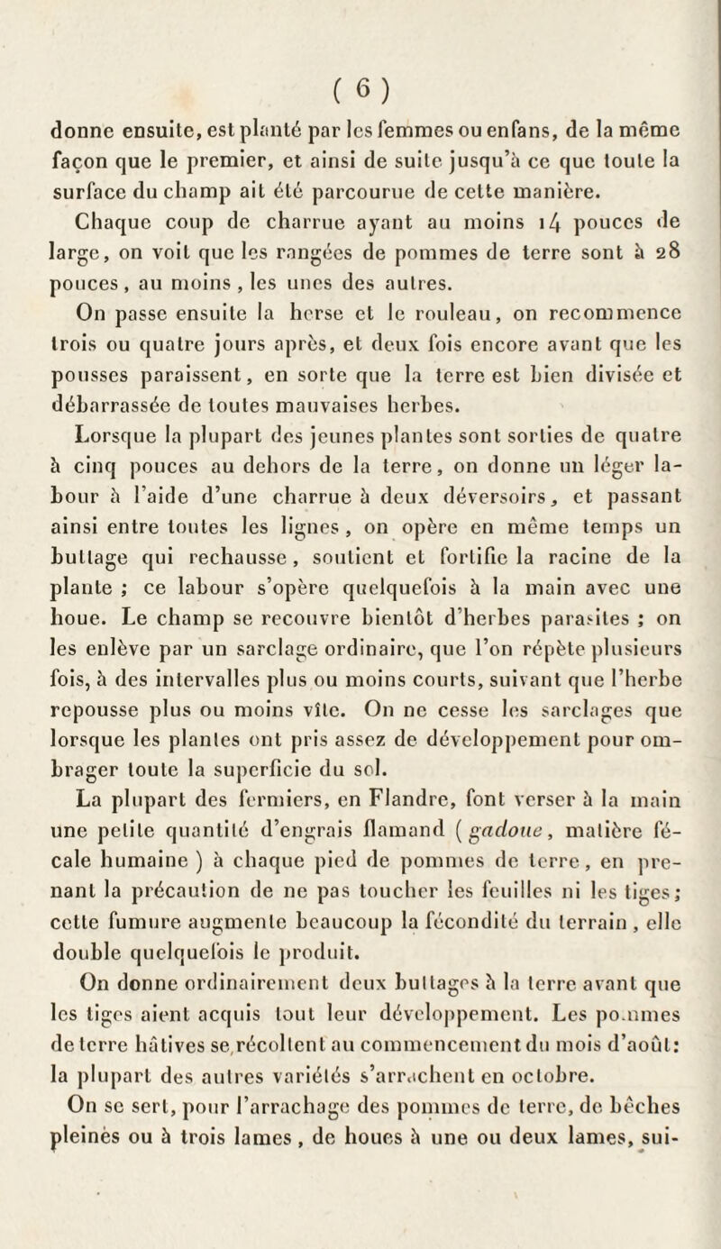 donne ensuite, est planté par les femmes ou enfans, de la même façon que le premier, et ainsi de suite jusqu’à ce que toute la surface du champ ail été parcourue de cette manière. Chaque coup de charrue ayant au moins i4 pouces de large, on voit que les rangées de pommes de terre sont à 28 pouces, au moins, les unes des autres. On passe ensuite la herse et le rouleau, on recommence trois ou quatre jours après, et deux fois encore avant que les pousses paraissent, en sorte que la terre est bien divisée et débarrassée de toutes mauvaises herbes. Lorsque la plupart des jeunes plantes sont sorties de quatre à cinq pouces au dehors de la terre, on donne un léger la¬ bour à l aide d’une charrue à deux déversoirs, et passant ainsi entre toutes les lignes, on opère en même temps un buttage qui rechausse, soutient et fortifie la racine de la plante ; ce labour s’opère quelquefois à la main avec une houe. Le champ se recouvre bientôt d’herbes parasites ; on les enlève par un sarclage ordinaire, que l’on répète plusieurs fois, à des intervalles plus ou moins courts, suivant que l’herbe repousse plus ou moins vîte. O11 ne cesse les sarclages que lorsque les plantes ont pris assez de développement pour om¬ brager toute la superficie du sol. La plupart des fermiers, en Flandre, font verser à la main une petite quantité d’engrais flamand ( gadoue, matière fé¬ cale humaine ) à chaque pied de pommes de terre, en pre¬ nant la précaution de ne pas toucher les feuilles ni les tiges ; cette fumure augmente beaucoup la fécondité du terrain , elle double quelquefois le produit. On donne ordinairement deux buttages à la terre avant que les tiges aient acquis tout leur développement. Les po.unies de terre hâtives se,récoltent au commencement du mois d’août: la plupart des autres variétés s’arrachent en octobre. On se sert, pour l’arrachage des pommes de terre, de bêches pleinès ou à trois lames, de houes à une ou deux lames, sui-