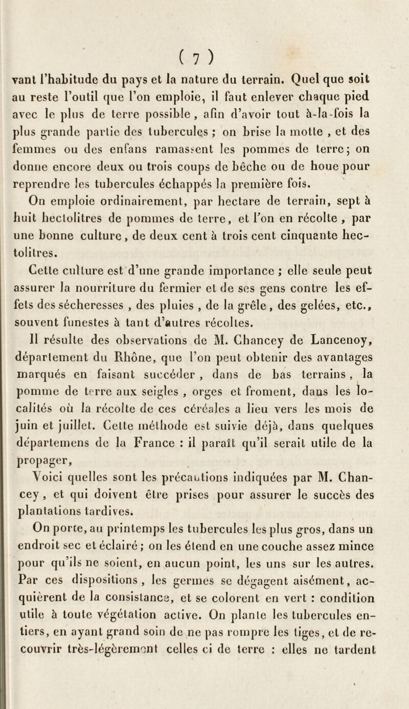 vant l’habitude du pays et la nature du terrain. Quel que soit au reste l’outil que l’on emploie, il faut enlever chaque pied avec le plus de terre possible, afin d’avoir tout à-la-fois la plus grande partie des tubercules ; on brise la motte , et des femmes ou des enfans ramassent les pommes de terre; on donne encore deux ou trois coups de bêche ou de houe pour reprendre les tubercules échappés la première fois. On emploie ordinairement, par hectare de terrain, sept à huit hectolitres de pommes de terre, et Ton en récolte , par une bonne culture, de deux cent à trois cent cinquante hec¬ tolitres. Cette culture est d’une grande importance ; elle seule peut assurer la nourriture du fermier et de ses gens contre les ef¬ fets des sécheresses , des pluies , de la grêle, des gelées, etc., souvent funestes à tant d’autres récoltes. 11 résulte des observations de M. Chancey de Lancenoy, département du Rhône, que l’on peut obtenir des avantages marqués en faisant succéder , dans de bas terrains, la pomme de terre aux seigles , orges et froment, dans les lo¬ calités où la récolte de ces céréales a lieu vers les mois de juin et juillet. Celte méthode est suivie déjà, dans quelques départemens de la France : il paraît qu’il serait utile de la propager, Voici quelles sont les précautions indiquées par M. Chan¬ cey , et qui doivent être prises pour assurer le succès des plantations tardives. On porte, au printemps les tubercules les plus gros, dans un endroit sec et éclairé ; on les étend en une couche assez mince pour qu’ils ne soient, en aucun point, les uns sur les autres. Par ces dispositions, les germes se dégagent aisément, ac¬ quièrent de la consistance, et se colorent en vert : condition utile à toute végétation active. On plante les tubercules en¬ tiers, en ayant grand soin de ne pas rompre les liges, et de re¬ couvrir très-légèrement celles ci de terre : elles ne tardent