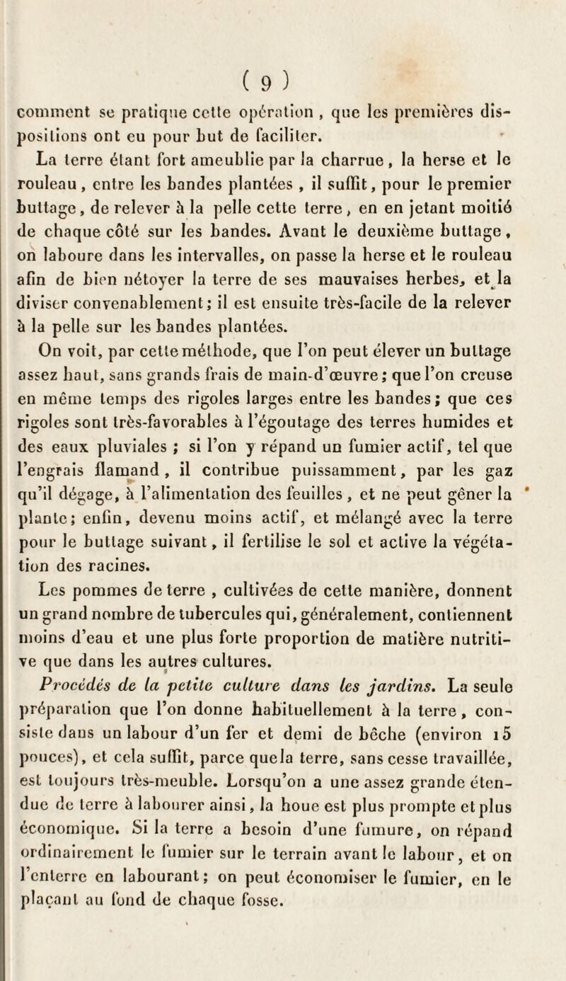 comment se pratique cctle opération , que les premières dis¬ positions ont eu pour Lut de faciliter. La terre étant fort ameublie par la charrue , la herse et le rouleau, entre les bandes plantées , il suffit, pour le premier buttage, de relever h la pelle cette terre , en en jetant moitié de chaque côté sur les bandes. Avant le deuxième buttage, on laboure dans les intervalles, on passe la herse et le rouleau afin de bien nétoyer la terre de ses mauvaises herbes, et la diviser convenablement; il est ensuite très-facile de la relever à la pelle sur les bandes plantées. On voit, par celle méthode, que l’on peut élever un buttage assez haut, sans grands frais de main-d’œuvre; que l’on creuse en même temps des rigoles larges entre les bandes; que ces rigoles sont très-favorables à l’égoutage des terres humides et des eaux pluviales ; si l’on y répand un fumier actif, tel que l’engrais flamand, il contribue puissamment, par les gaz qu’il dégage, à l’alimentation des feuilles , et ne peut gêner la plante; enfin, devenu moins actif, et mélangé avec la terre pour le buttage suivant, il fertilise le soi et active la végéta¬ tion des racines. Les pommes de terre , cultivées de cette manière, donnent un grand nombre de tubercules qui, généralement, contiennent moins d’eau et une plus forte proportion de matière nutriti¬ ve que dans les autres cultures. Procédés de la petite culture dans les jardins. La seule préparation que l’on donne habituellement à la terre, con¬ siste dans un labour d’un fer et demi de bêche (environ i5 pouces), et cela suffit, parce quela terre, sans cesse travaillée, est toujours très-meuble. Lorsqu’on a une assez grande éten¬ due de terre à labourer ainsi, la houe est plus prompte et plus économique. Si la terre a besoin d’une fumure, on répand ordinairement le fumier sur le terrain avant le labour, et on l’enterre en labourant; on peut économiser le fumier, en le plaçant ou fond de chaque fosse.