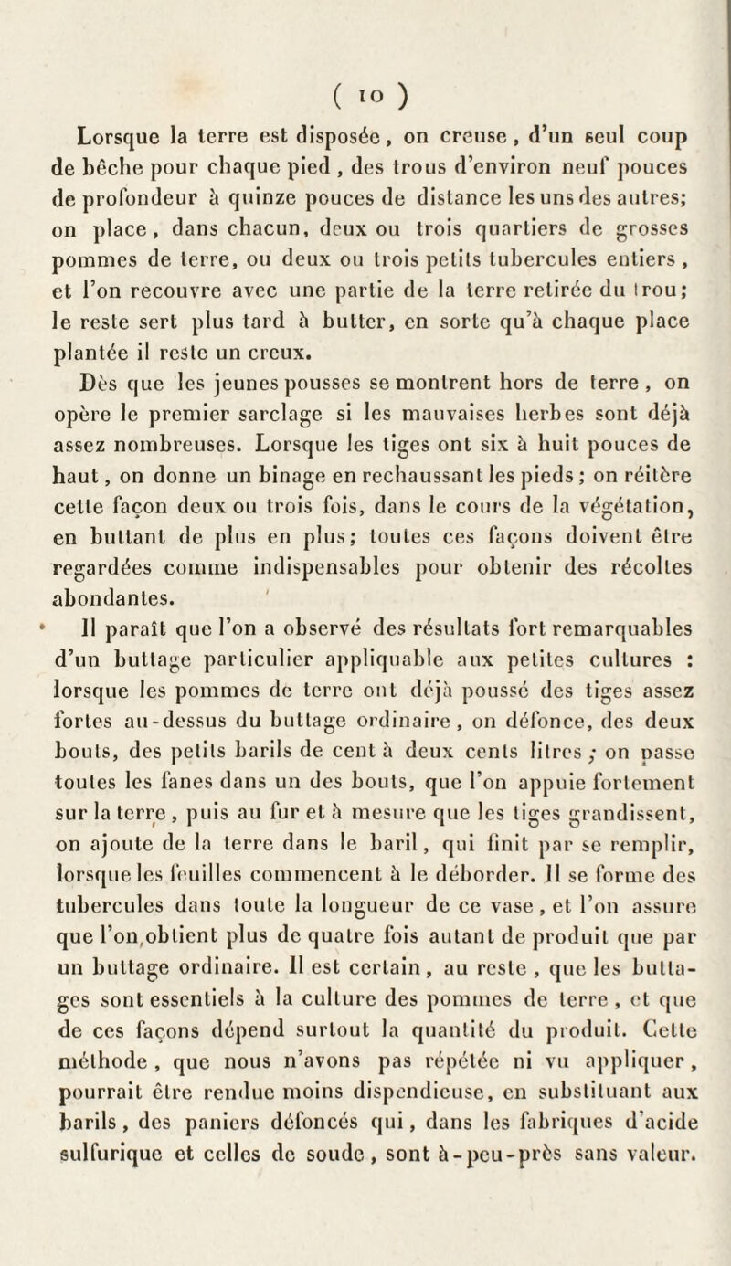 Lorsque la terre est disposée, on creuse, d’un seul coup de bêche pour chaque pied , des trous d’environ neuf pouces de profondeur à quinze pouces de distance les uns des autres; on place, dans chacun, deux ou trois quartiers de grosses pommes de terre, ou deux ou trois petits tubercules entiers, et l’on recouvre avec une partie de la terre retirée du irou; le reste sert plus tard à butter, en sorte qu’à chaque place plantée il reste un creux. Dès que les jeunes pousses se montrent hors de terre, on opère le premier sarclage si les mauvaises herbes sont déjà assez nombreuses. Lorsque les tiges ont six à huit pouces de haut, on donne un binage en rechaussant les pieds ; on réitère celle façon deux ou trois fois, dans le cours de la végétation, en buttant de plus en plus; toutes ces façons doivent être regardées comme indispensables pour obtenir des récoltes abondantes. Il paraît que l’on a observé des résultats fort remarquables d’un buttage particulier appliquabte aux petites cultures : lorsque les pommes de terre ont déjà poussé des tiges assez fortes au-dessus du buttage ordinaire, on défonce, des deux bouts, des petits barils de cent à deux cents litres; on passe toutes les fanes dans un des bouts, que l’on appuie fortement sur la terre , puis au fur et à mesure que les liges grandissent, on ajoute de la terre dans le baril, qui finit par se remplir, lorsque les feuilles commencent à le déborder. 11 se forme des tubercules dans toute la longueur de ce vase, et l’on assure que l’on,obtient plus de quatre fois autant de produit que par un bullage ordinaire. 11 est certain, au reste , que les butta¬ ges sont essentiels à la culture des pommes de terre , et que de ces façons dépend surtout la quantité du produit. Celte méthode, que nous n’avons pas répétée ni vu appliquer, pourrait être rendue moins dispendieuse, en substituant aux barils, des paniers défoncés qui, dans les fabriques d'acide sulfurique et celles de soude, sont à-peu-près sans valeur.