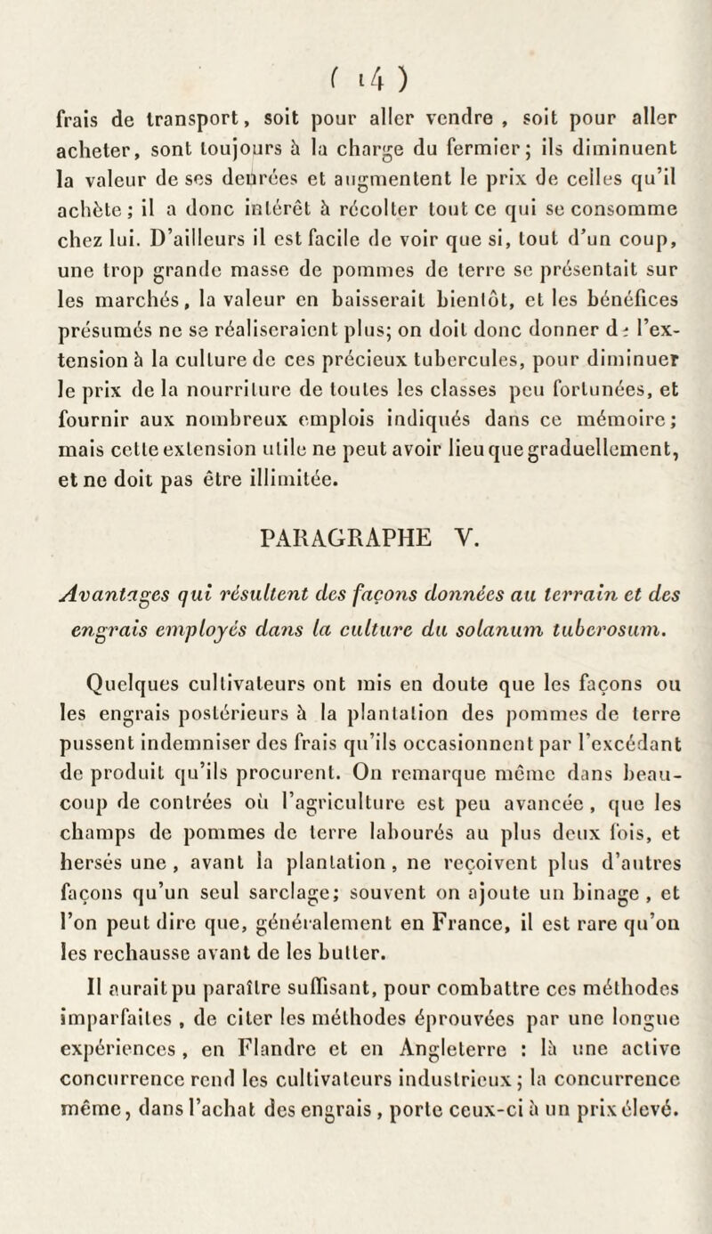 frais de transport, soit pour aller vendre, soit pour aller acheter, sont toujours à la charge du fermier; ils diminuent la valeur de ses denrées et augmentent le prix de celles qu’il achète; il a donc intérêt à récolter tout ce qui se consomme chez lui. D’ailleurs il est facile de voir que si, tout d’un coup, une trop grande masse de pommes de terre se présentait sur les marchés, la valeur en baisserait bientôt, et les bénéfices présumés ne se réaliseraient plus; on doit donc donner d? l’ex¬ tension h la culture de ces précieux tubercules, pour diminuer le prix de la nourriture de toutes les classes peu fortunées, et fournir aux nombreux emplois indiqués dans ce mémoire; mais cette extension utile ne peut avoir lieu que graduellement, et ne doit pas être illimitée. PARAGRAPHE Y. Avantages qui résultent des façons données au terrain et des engrais employés dans la culture du solanum tuberosum. Quelques cultivateurs ont mis en doute que les façons ou les engrais postérieurs h la plantation des pommes de terre pussent indemniser des frais qu’ils occasionnent par l’excédant de produit qu’ils procurent. On remarque même dans beau¬ coup de contrées où l’agriculture est peu avancée , que les champs de pommes de terre labourés au plus deux fois, et hersés une , avant la plantation , ne reçoivent plus d’autres façons qu’un seul sarclage; souvent on ajoute un binage , et l’on peut dire que, généralement en France, il est rare qu’on les rechausse avant de les butter. Il aurait pu paraître suffisant, pour combattre ces méthodes imparfaites , de citer les méthodes éprouvées par une longue expériences , en Flandre et en Angleterre : lè une active concurrence rend les cultivateurs industrieux ; la concurrence même, dans l’achat des engrais, porte ceux-ci à un prix élevé.