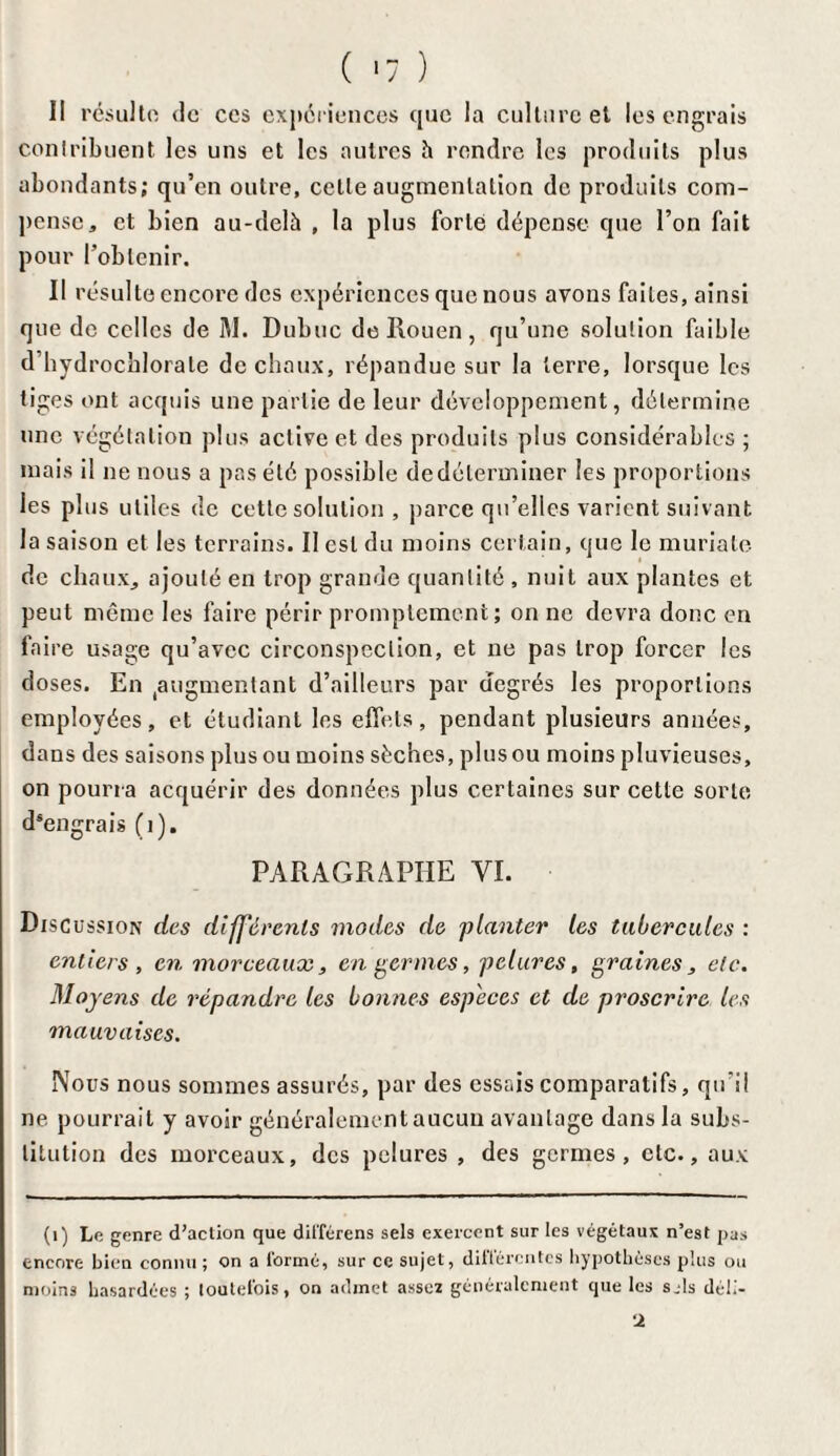 Il résulta de ces expériences que la culture et les engrais contribuent les uns et les autres h rendre les produits plus abondants; qu’en outre, celte augmentation de produits com¬ pense, et bien au-delà , la plus forte dépense que l’on fait pour l’obtenir. II résulte encore des expériences que nous avons faites, ainsi que de celles de M. Dubuc de Rouen, qu’une solution faible d’hydrochlorate de chaux, répandue sur la terre, lorsque les tiges ont acquis une partie de leur développement, détermine une végétation plus active et des produits plus considérables ; mais il ne nous a pas été possible de déterminer les proportions les plus utiles de cette solution , parce qu’elles varient suivant la saison et les terrains. Il est du moins certain, que le muriate de chaux, ajouté en trop grande quantité , nuit aux plantes et peut même les faire périr promptement; on ne devra donc en faire usage qu’avec circonspection, et ne pas trop forcer les doses. En augmentant d’ailleurs par degrés les proportions employées, et étudiant les effets, pendant plusieurs années, dans des saisons plus ou moins sèches, plus ou moins pluvieuses, on pourra acquérir des données plus certaines sur cette sorte dsengrais (1). PARAGRAPHE VI. Discussion des différents modes de planter les tubercules : entiers, en morceaux, engerm.es, pelures, graines, etc. Moyens de répandre les bonnes especes et de proscrire les mauvaises. Nous nous sommes assurés, par des essais comparatifs, qu’il ne pourrait y avoir généralement aucun avantage dans la subs¬ titution des morceaux, des pelures , des germes, etc., aux (1) Le genre d’action que différons sels exercent sur les végétaux n’est pas encore bien connu ; on a formé, sur ce sujet, différentes hypothèses plus ou moins hasardées ; toutefois, on admet assez généralement que les sjls déli- 2