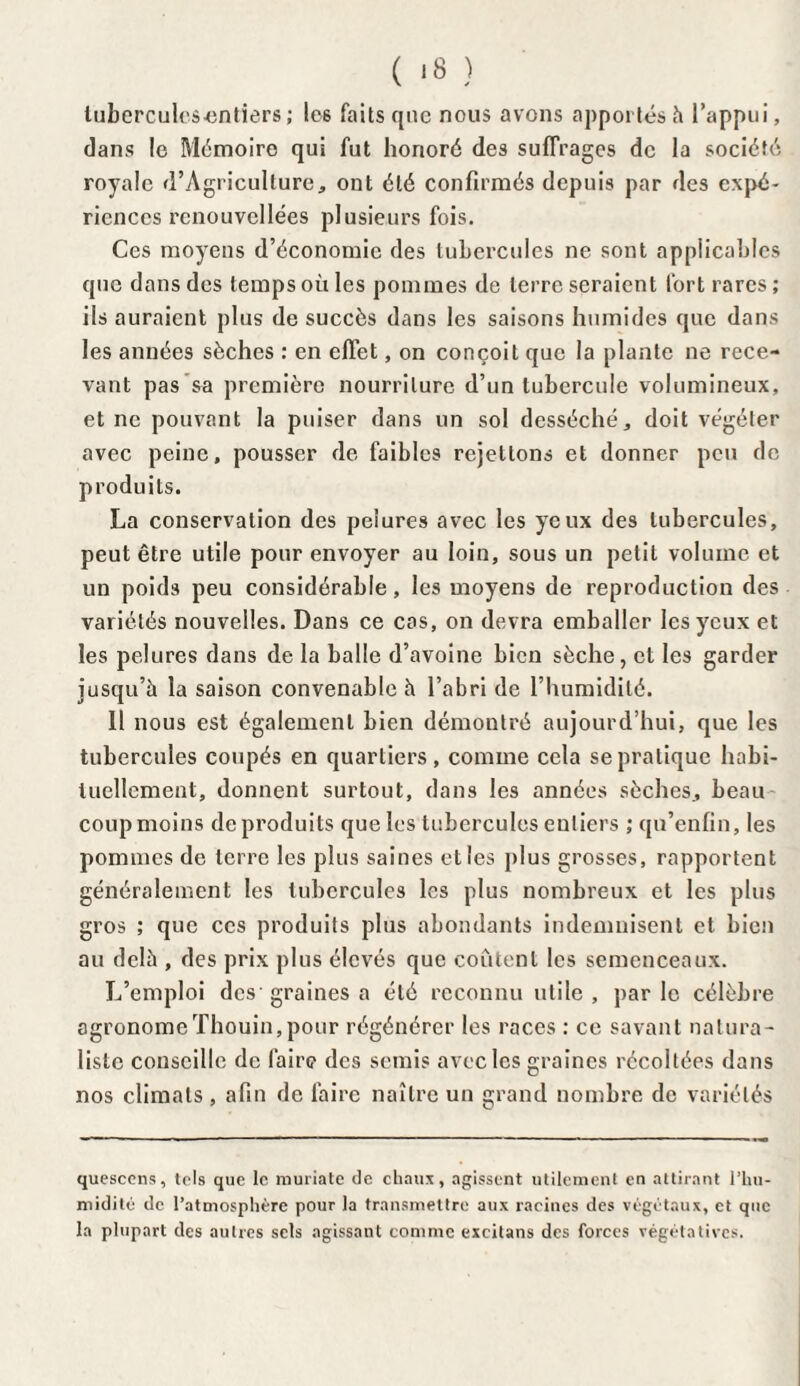 ( ‘8 ) tubercules-entiers; les faits que nous avons apportés h l’appui, dans le Mémoire qui fut honoré des suffrages de la société royale d’Agricullure, ont été confirmés depuis par des expé¬ riences rcnouvcllées plusieurs fois. Ces moyens d’économie des tubercules ne sont applicables que dans des temps où les pommes de terre seraient fort rares; ils auraient plus de succès dans les saisons humides que dans les années sèches : en effet, on conçoit que la plante ne rece¬ vant pas sa première nourriture d’un tubercule volumineux, et ne pouvant la puiser dans un sol desséché, doit végéter avec peine, pousser de faibles rejetions et donner peu de produits. La conservation des pelures avec les yeux des tubercules, peut être utile pour envoyer au loin, sous un petit volume et un poids peu considérable, les moyens de reproduction des variétés nouvelles. Dans ce cas, on devra emballer les yeux et les pelures dans de la balle d’avoine bien sèche, et les garder jusqu’à la saison convenable à l’abri de l’humidité. 11 nous est également bien démontré aujourd’hui, que les tubercules coupés en quartiers, comme cela se pratique habi¬ tuellement, donnent surtout, dans les années sèches, beau coup moins de produits que les tubercules entiers ; qu’enfin, les pommes de terre les plus saines elles plus grosses, rapportent généralement les tubercules les plus nombreux et les plus gros ; que ces produits plus abondants indemnisent et bien au delà , des prix plus élevés que coûtent les semenceaux. L’emploi des graines a été reconnu utile , par le célèbre agronomeThouin,pour régénérer les races : ce savant natura¬ liste conseille de faire des semis avec les graines récoltées dans nos climats , afin de faire naître un grand nombre de variétés quesccns, tels que le muriate de chaux, agissent utilement en attirant l’hu¬ midité de l’atmosphère pour la transmettre aux racines des végétaux, et que la plupart des autres sels agissant comme excitans des forces végétatives.