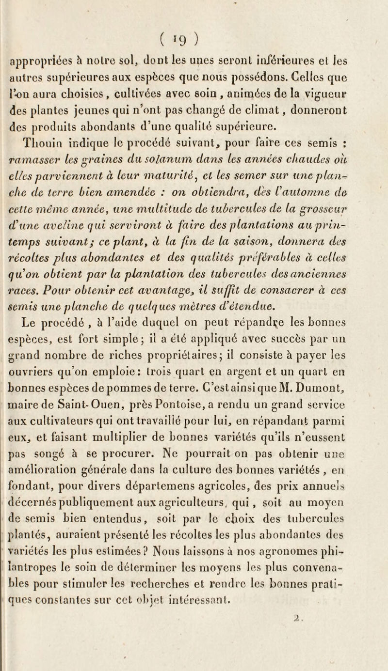 ( !9 ) appropriées h noire sol, dont les unes seront inférieures et les autres supérieures aux espèces que nous possédons. Celles que l’-ou aura choisies , cultivées avec soin , animées de la vigueur des plantes jeunes qui n’ont pas changé de climat, donneront des produits abondants d’une qualité supérieure. Thouin indique le procédé suivant, pour faire ces semis : ramasser les sraines du solarium dans les années chaudes ou el/es parviennent à leur maturité, et les semer sur une plan¬ che de terre bien amendée : on obtiendra, dés l'automne de celte même année, une multitude de tubercules de la grosseur d'une aveline qui serviront à faire des plantations au prin¬ temps suivant; ce plant, à la fin de la saison, donnera des récoltes plus abondantes et des qualités préférables à celles qu'on obtient par la plantation des tubercules des anciennes races. Pour obtenir cet avantage, il suffit de consacrer à ces semis une planche de quelques mètres d’étendue. Le procédé , à l’aide duquel on peut répandue les bonnes espèces, est fort simple; il a été appliqué avec succès par un grand nombre de riches propriétaires; il consiste à payer les ouvriers qu’on emploie: trois quart en argent et un quart en bonnes espèces de pommes de terre. C’est ainsi que M. Dumont, maire de Saint-Ouen, près Pontoise, a rendu un grand service aux cultivateurs qui ont travaillé pour lui, en répandant parmi eux, et faisant multiplier de bonnes variétés qu’ils n’eussent pas songé à se procurer. Ne pourrait on pas obtenir une amélioration générale dans la culture des bonnes variétés , en fondant, pour divers déparlemens agricoles, des prix annuels décernés publiquement aux agriculteurs, qui, soit au moyen de semis bien entendus, soit par le choix des tubercules plantés, auraient présenté les récoltes les plus abondantes des variétés les plus estimées? Nous laissons à nos agronomes phi— îantropes le soin de déterminer les moyens les plus convena¬ bles pour stimuler les recherches et rendre les bonnes prati¬ ques constantes sur cet objet intéressant.