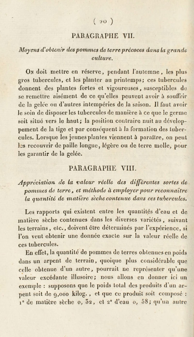 ( ) PARAGRAPHE VII. Moyens d'obtenir des pommes de terre précoces dans la grande culture. On doit mettre en réserve, pendant l’automne, les plus gros tubercules, et les planter au printemps; ces tubercules donnent des plantes fortes et vigoureuses, susceptibles de se remettre aisément de ce qu’elles peuvent avoir à souffrir de la gelée ou d’autres intempéries de la saison. Il faut avoir le soin de disposer les tubercules de manière à ce que le germe soit situé vers le haut; la position contraire nuit au dévelop¬ pement de la tige et par conséquent à la formation des tuber¬ cules. Lorsque les jeunes plantes viennent à paraître, on peut les recouvrir de paille longue, légère ou de terre molle, pour les garantir de la gelée. PARAGRAPHE VIII. Appréciation de la valeur réelle des différentes sortes de pommes de terre, et méthode à employer pour reconnaître la quantité de matière sèche contenue dans ces tubercules. Les rapports qui existent entre les quantités d’eau et de matière sèche contenues dans les diverses variétés, suivant les terrains, etc., doivent être déterminés par l’expérience, si l’on veut obtenir une donnée exacte sur la valeur réelle de ces tubercules. En effet, la quantité de pommes de terres obtenues en poids dans un arpent de terrain, quoique plus considérable que celle obtenue d’un autre, pourrait ne représenter qu’une valeur excédante illusoire; nous allons en donner ici un exemple : supposons que le poids total des produits d’un ar¬ pent soit de 9,000 kilog. , et que ce produit soit composé :
