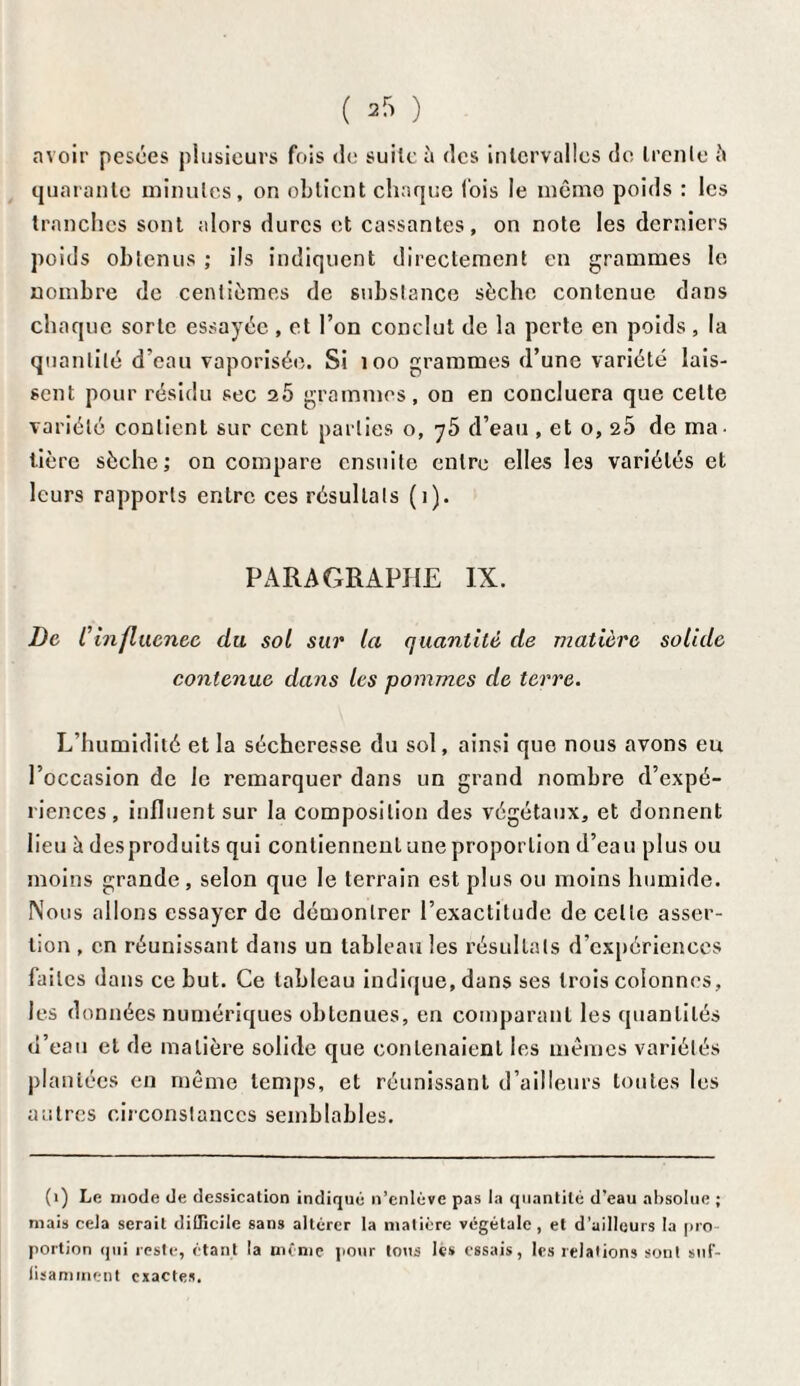 avoir pesées plusieurs fois de suite à des intervalles do trente 5 quarante minutes, on obtient chaque lois le même poids : les tranches sont alors dures et cassantes, on note les derniers poids obtenus ; ils indiquent directement en grammes le nombre de centièmes de substance sèche contenue dans chaque sorte essayée , et l’on conclut de la perte en poids , la quantité d’eau vaporisée. Si 100 grammes d’une variété lais¬ sent pour résidu sec 20 grammes, on en concluera que celte variété contient sur cent parties o, y5 d’eau , et o, 25 de ma¬ tière sèche; on compare ensuite entre elles les variétés et leurs rapports entre ces résultats (1). PARAGRAPHE IX. De Cinfluenee du sol sur la quantité de matière solide contenue dans les pommes de terre. L’humidité et la sécheresse du sol, ainsi que nous avons eu l’occasion de le remarquer dans un grand nombre d’expé¬ riences, influent sur la composition des végétaux, et donnent lieu à desproduits qui contiennent une proportion d’eau plus ou moins grande, selon que le terrain est plus ou moins humide. Nous allons essayer de démontrer l’exactitude de celle asser¬ tion , en réunissant dans un tableau les résultats d’expériences faites dans ce but. Ce tableau indique, dans ses trois colonnes, les données numériques obtenues, en comparant les quantités d’eau et de matière solide que contenaient les mêmes variétés plantées en même temps, et réunissant d’ailleurs toutes les autres circonstances semblables. (1) Le mode de dessication indiqué n’enlève pas la quantité d’eau absolue ; niais cela serait difficile sans altérer la matière végétale, et d’ailleurs la pro¬ portion qui reste, étant la même pour tous les essais, les relations sont suf¬ fisamment exactes.