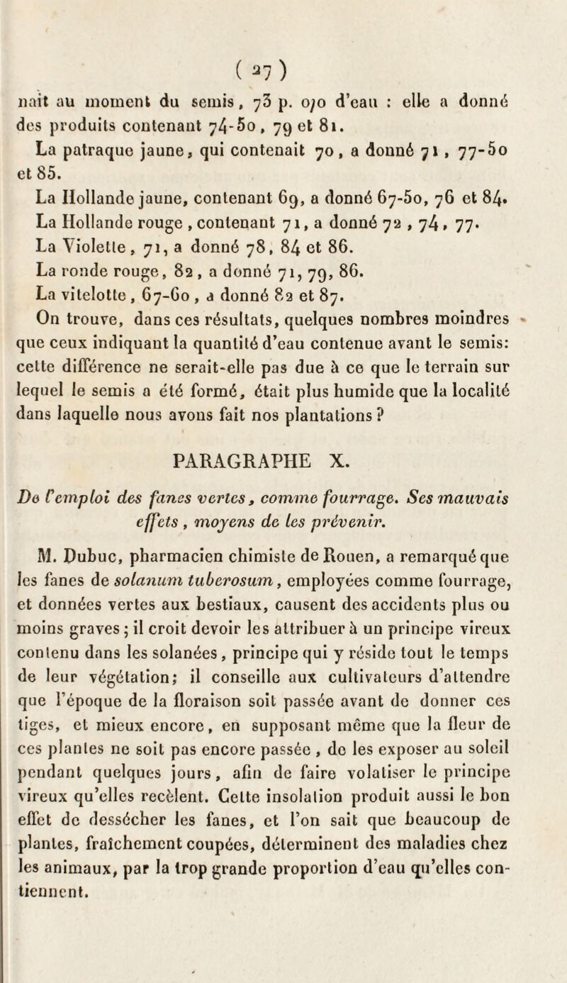 liait au moment du semis, 75 p. ojo d’eau : elle a donné des produits contenant 74-5o, 79 et 81. La patraque jaune, qui contenait 70, a donné 71 , 77-5o et 85. La Hollande jaune, contenant 69, a donné 67-50, 76 et 84. La Hollande rouge , contenant 71, a donné 72,74 » 77* La \ioIetle, 71, a donné 78, 84 et 86. La ronde rouge, 82 , a donné 71, 79, 86. La vitelotte , 67-60 , a donné 82 et 87. On trouve, dans ces résultats, quelques nombres moindres que ceux indiquant la quantité d’eau contenue avant le semis: cette différence ne serait-elle pas due à ce que le terrain sur lequel le semis a été formé, était plus humide que la localité dans laquelle nous avons fait nos plantations ? PARAGRAPHE X. Do Ccmploi des fanes vertes, comme fourrage. Ses mauvais effets , moyens de les prévenir. M. Dubuc, pharmacien chimiste de Rouen, a remarqué que les fanes de solanum tuberosum, employées comme fourrage, et données vertes aux bestiaux, causent des accidents plus ou moins graves ; il croit devoir les attribuer à un principe vireux contenu dans les solanées, principe qui y réside tout le temps de leur végétation; il conseille aux cultivateurs d’attendre que l’époque de la floraison soit passée avant de donner ces tiges, et mieux encore, en supposant même que la fleur de ces plantes ne soit pas encore passée , do les exposer au soleil pendant quelques jours, afin de faire volaliser le principe vireux qu’elles recèlent. Celte insolation produit aussi le bon effet de dessécher les fanes, et l’on sait que beaucoup de plantes, fraîchement coupées, déterminent des maladies chez les animaux, par la trop grande proportion d’eau qu’elles con¬ tiennent.