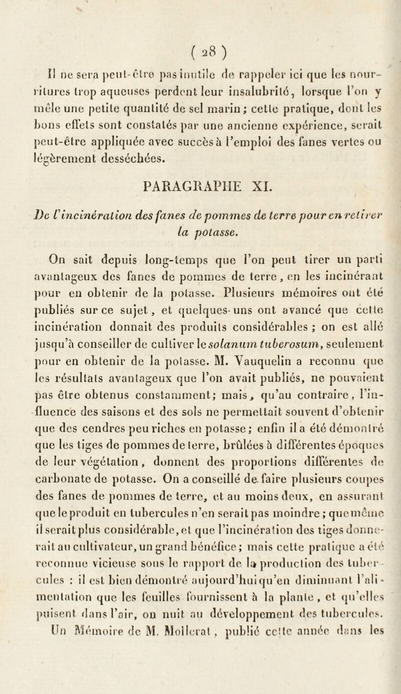 (*8) Il ne sera peut-être pas inutile de rappeler ici que les nour¬ ritures trop aqueuses perdent leur insalubrité, lorsque l’on y mêle une petite quantité de sel marin ; cette pratique, dont les bons effets sont constatés par une ancienne expérience, serait peut-être appliquée avec succès à l’emploi des lanes vertes ou légèrement desséchées. PARAGRAPHE XI. De Cincinération des fanes de pommes de terre pour en retirer la potasse. On sait depuis long-temps que l’on peut tirer un parti avantageux des fanes de pommes de terre, en les incinérant pour en obtenir de la potasse. Plusieurs mémoires ont été publiés sur ce sujet, et quelques-uns ont avancé que cette incinération donnait des produits considérables ; on est allé jusqu’il conseiller de cultiver lesolanum tuberosuin, seulement, pour en obtenir de la potasse. M. Yauquelin a reconnu que les résultats avantageux que l’on avait publiés, ne pouvaient pas être obtenus constamment; mais, qu’au contraire, l'in¬ fluence des saisons et des sols ne permettait souvent d’obtenir que des cendres peu riches en potasse; enfin il a été démontré que les tiges de pommes de terre, brûlées à différentes époques de leur végétation , donnent des proportions différentes de carbonate de potasse. On a conseillé de. faire plusieurs coupes des fanes de pommes de terre, et au moins deux, en assurant que le produit en tubercules n’en serait pas moindre ; que même il serait plus considérable, et que l’incinération des tiges donne- rait an cultivateur, un grand bénéfice ; mais celte pratique a été reconnue vicieuse sous le rapport de. U production des luber culcs : il est bien démontré aujourd’hui qu’en diminuant l’ali¬ mentation que les feuilles fournissent h la plante , et qu’elles puisent dans l’air, ou nuit au développement des tubercules.
