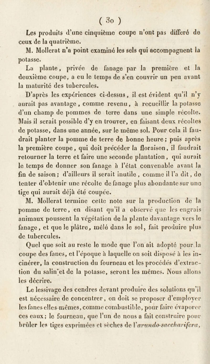 Les produits d’une cinquième coupe n’ont pas différé de ceux de la quatrième. M. Mollerat n’a point examiné les sels qui accompagnent la potasse. La plante, privée de fanage par la première et la deuxième coupe, a eu le temps de s’en couvrir un peu avant la maturité des tubercules. D’après les expériences ci-dessus, il est évident qu’il n’y aurait pas avantage, comme revenu, à recueillir la potasse d’un champ de pommes de terre dans une simple récolte. Mais il serait possible d’y en trouver, en faisant deux récoltes de potasse, dans une année, sur le même sol. Pour cela il fau¬ drait planter la pomme de terre de bonne heure ; puis après la première coupe, qui doit précéder la floraison, il faudrait retourner la terre et faire une seconde plantation, qui aurait le temps de donner son fanage h l’état convenable avant la fin de saison ; d’ailleurs il serait inutile , comme il l’a dit, de tenter d’obtenir une récolte de fanage plus abondante sur une tige qui aurait déjà été coupée. M. Mollerat termine cette note sur la production de la pomme de terre, en disant qu’il a observé que les engrais animaux poussent la végétation de la plante davantage vers le fanage, et que le plâtre, mêlé dans le sol, fait produire plus de tubercules. Quel que soit au reste le mode que l’on ait adopté pour la coupe des fanes, et l’époque à laquelle on soit disposé à les in¬ cinérer, la construction du fourneau et les procédés d’extrac¬ tion du sa]inetde la potasse, seront les mêmes. Nous allons les décrire. Le lessivage des cendres devant produire des solutions qu’il est nécessaire de concentrer, on doit se proposer d’employer les fanes elles mêmes, comme combustible, pour faire évaporer ces eaux; le fourneau, que l’un de nous a fait construire pour brûler les liges exprimées et sèches de V artnnlo- sa relia ri fera,