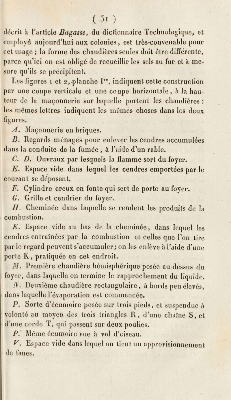 ( 3ï ) décrit è l’article Basasse, du dictionnaire Technologique, et employé aujourd’hui aux colonies, est très-convenable pour cet usage ; la forme des chaudières seules doit être différente, parce qu’ici on est obligé de recueillir les sels au fur et il me¬ sure qu’ils se précipitent. Les figures 1 et 2,.planche fre, indiquent celte construction par une coupe verticale et une coupe horizontale, à la hau¬ teur de la maçonnerie sur laquelle portent les chaudières : les mêmes lettres indiquent les mêmes choses dans les deux figures. A. Maçonnerie en briques. B. Regards ménagés pour enlever les cendres accumulées dans la conduite de la fumée , à l’aide d’un rable. C. D. Ouvraux par lesquels la flamme sort du foyer. E. Espace vide dans lequel les cendres emportées par le courant se déposent. F. Cylindre creux en fonte qui sert de porte au foyer. G. Grille et cendrier du foyer. II. Cheminée dans laquelle se rendent les produits de la combustion. K, Espace vide au bas de la cheminée, dans lequel les cendres entraînées par la combustion et celles que l’on tire par le regard peuvent s’accumuler; on les enlève à l’aide d’une porte K, pratiquée en cet endroit. M. Première chaudière hémisphérique posée au -dessus du foyer, dans laquelle on termine le rapprochement du liquide. N. Deuxième chaudière rectangulaire , à bords peu élevés, dans laquelle l’évaporation est commencée. P. Sorte d’écumoire posée sur trois pieds, et suspendue è volonté au moyen des trois triangles R, d’une chaîne S, et d’une corde T, qui passent sur deux poulies. P.’ Même écumoire vue à vol d’oiseau. V. Espace vide dans lequel on lient un approvisionnement de fanes.