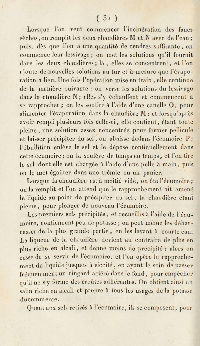 ( 3, ) Lorsque Ton veut commencer l’incinération des fanes sèches,on remplit les deux chaudières M et N avec de l’eau ; puis, dès que l’on a une quantité de cendres suffisante, on commence leur lessivage ; on met les solutions qu’il fournit dans les deux chaudières; là , elles se concentrent, et l’on ajoute de nouvelles solutions au fur et à mesure que l’évapo¬ ration a lieu. Une fois l’opération mise en train , elle continue de la manière suivante : on verse les solutions du lessivage dans la chaudière N ; elles s’y échauffent et commencent à se rapprocher ; on les soutire à l’aide d’une canelle O, pour alimenter l’évaporation dans la chaudière M; et lorsqu’après avoir rempli plusieurs fois celle-ci, elle contient, étant toute pleine, une solution assez concentrée pour former pellicule et laisser précipiter du sel, on abaisse dedans l’écumoire P; l’ébullition enlève le sel et le dépose continuellement dans cette écumoire; on la soulève de temps en temps, et l’on tire le sel dont elle est chargée à l’aide d’une pelle à main, puis on le met égoûter dans une trémie ou un panier. Lorsque la chaudière est à moitié vide, on ôte l’écumoire; on la remplit et l’on attend que le rapprochement ait amené le liquide au point de précipiter du sel , la chaudière étant pleine, pour plonger de nouveau l’écumoire. Les premiers sels précipités, et recueillis à l’aide de l’écu¬ moire, contiennent peu de potasse ; on peut même les débar¬ rasser de la plus grande partie, en les lavant à courte eau. La liqueur de la chaudière devient au contraire de plus en plus riche en alcali, et donne moins de précipité; alors on cesse de se servir de l’écumoire, et l’on opère le rapproche¬ ment du liquide jusques à siccilé, en ayant le soin de passer fréquemment un ringard aciêré dans le fond , pour empêcher qu’il ne s’y forme des croûtes adhérentes. On obtient ainsi un salin riche en alcali et propre à tous les usages de la potasse ducommerce. Quant aux sels retirés à l’écumoire, ils se composent, pour