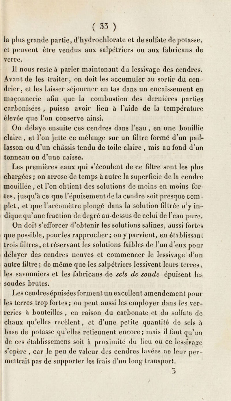 la plus grande partie, d’hydrochlorate et de sulfate dépotasse, et peuvent être vendus aux salpélricrs ou aux fabricans de verre. 11 nous reste h parler maintenant du lessivage des cendres. Avant de les traiter, on doit les accumuler au sortir du cen¬ drier, et les laisser séjourner en tas dans un encaissement en maçonnerie afin que la combustion des dernières parties carbonisées , puisse avoir lieu à l’aide de la température élevée que l’on conserve ainsi. On délaye ensuite ces cendres dans l’eau , en une bouillie claire, et l’on jette ce mélange sur un filtre formé d’un pail¬ lasson ou d’un châssis tendu de toile claire , mis au fond d’un tonneau ou d’une caisse. Les premières eaux qui s’écoulent de ce filtre sont les plus chargées ; on arrose de temps à autre la superficie de la cendre mouillée , et l’on obtient des solutions de moins en moins for¬ tes, jusqu’à ce que l’épuisement de la cendre soit presque com¬ plet , et que l’aréomètre plongé dans la solution filtrée n’y in¬ dique qu’une fraction de degré au-dessus de celui de l’eau pure. On doit s’efforcer d’obtenir les solutions salines, aussi fortes que possible, pour les rapprocher; on y parvient, en établissant trois filtres, et réservant les solutions faibles de l’un d’eux pour délayer des cendres neuves et commencer le lessivage d’un autre filtre; de même que les salpétriers lessivent leurs terres , les savonniers et les fabricans de sels de soude épuisent les soudes brutes. Les cendres épuisées forment un excellent amendement poul¬ ies terres trop fortes ; on peut aussi les employer dans les ver¬ reries à bouteilles , en raison du carbonate et du sulfate de chaux qu’elles recèlent, et d’une petite quantité de sels à base de potasse qu’elles retiennent encore; mais il faut qu’un de ces établissemens soit à proximité du lieu où ce lessivage s’opère , car le peu de valeur des cendres lavées ne leur per¬ mettrait pas de supporter les frais d’un long transport. 5
