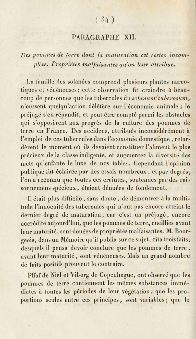 PARAGRAPHE XII. Des pommes de terre dont [a maturation est testée incom¬ plète. Propriétés malfaisantes quon leur attribue. La famille des solanées comprend plusieurs plantes narco¬ tiques et vénéneuses; celte observation fit craindre à beau¬ coup de personnes que les tubercules du solarium tuberosum, n’eussent quelqu’aclion délétère sur l’économie animale ; le préjugé s’en répandit, et peut être compté parmi les obstacles qui s’opposèrent aux progrès de la culture des pommes de terre en France. Des accidcns, attribués inconsidérément à l’emploi de ces tubercules dans l’économie domestique , retar¬ dèrent le moment où ils devaient constituer l’aliment le plus précieux delà classe indigente, et augmenter la diversité des mets qu’enfante le luxe de nos tables. Cependant l’opinion publique fut éclairée par des essais nombreux , et par degrés, l’on a reconnu que toutes ces craintes, soutenues par des rai- sonnemens spécieux , étaient dénuées de fondement. II était plus difficile , sans doute , de démontrer à la multi¬ tude l’innocuité des tubercules qui n’ont pas encore atteint le dernier degré de maturation; car c’est un préjugé, encore accrédité aujourd’hui, que les pommes de terre, cueillies avant leur maturité, sont douées de propriétés malfaisantes. M. Bour¬ geois, dans un Mémoire qu’il publia sur ce sujet, cita trois faits, desquels il pensa devoir conclure que les pommes de terre, avant leur maturité, sont vénéneuses. Mais un grand nombre de faits positifs prouvent le contraire. Pilaf de Niel et Yiborg de Copenhague, ont observé que les pommes de terre contiennent les mêmes substances immé¬ diates à toutes les périodes de leur végétation; que les pro¬ portions seules entre ces principes, sont variables; que le