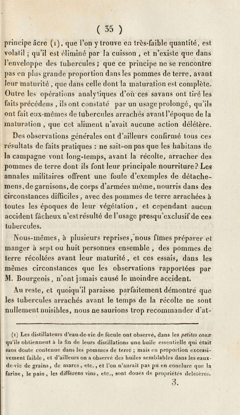 principe âcre (1). que l’on y trouve en très-faible quantité, est volatil • qu'il est éliminé par la cuisson , et n’existe que dans l’enveloppe des tubercules ; que ce principe ne se rencontre pas en plus grande proportion dans les pommes de terre, avant leur maturité , que dans celle dont la maturation est complète. Outre les opérations analytiques d’où ces savans ont tiré les faits précédons , ils ont constaté par un usage prolongé, qu’ils ont fait eux-mêmes de tubercules arrachés avant l’époque de la maturation , que cet aliment n’avait aucune action délétère. Des observations générales ont d’ailleurs confirmé tous ces résultats de faits pratiques : ne sait-on pas que les habilans de la campagne vont long-temps, avant la récolte, arracher des pommes de terre dont ils font leur principale nourriture? Les annales militaires offrent une foule d’exemples de détache- mens, de garnisons, de corps d’armées même, nourris dans des circonstances difficiles, avec des pommes de terre arrachées à toutes les époques de leur végétation , et cependant aucun accident fâcheux n’est résulté de l’usage presqu’cxclusif de ces tubercules. Nous-mêmes, à plusieurs reprises, nous fîmes préparer et manger à sept ou huit personnes ensemble , des pommes de terre récoltées avant leur maturité, et ces essais, dans les mêmes circonstances que les observations rapportées par M. Bourgeois, n’ont jamais causé le moindre accident. Au reste, et quoiqu’il paraisse parfaitement démontré que les tubercules arrachés avant le temps de la récolte ne sont nullement nuisibles, nous ne saurions trop recommander d’at- (i) Les distillateurs d’eau-de-vie de fécule ont observé, dans les petites cause qu’ils obtiennent à la fin de leurs distillations une huile essentielle qui était sans doute contenue dans les pommes de terre ; mais en proportion excessi¬ vement faible, et d’ailleurs on a observé des huiles semblables dans les eaux- de-vie de grains, de marcs, etc., et l’on n’aurait pas pu en conclure que la farine, le pain, les différens vins, etc., sont doués de propriétés délétères. 3.